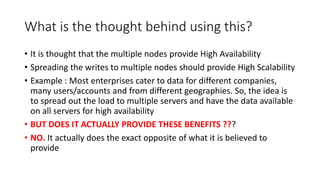What is the thought behind using this?
• It is thought that the multiple nodes provide High Availability
• Spreading the writes to multiple nodes should provide High Scalability
• Example : Most enterprises cater to data for different companies,
many users/accounts and from different geographies. So, the idea is
to spread out the load to multiple servers and have the data available
on all servers for high availability
• BUT DOES IT ACTUALLY PROVIDE THESE BENEFITS ???
• NO. It actually does the exact opposite of what it is believed to
provide
 