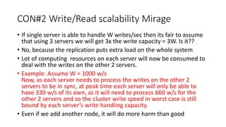 CON#2 Write/Read scalability Mirage
• If single server is able to handle W writes/sec then its fair to assume
that using 3 servers we will get 3x the write capacity = 3W. Is it??
• No, because the replication puts extra load on the whole system
• Lot of computing resources on each server will now be consumed to
deal with the writes on the other 2 servers.
• Example: Assume W = 1000 w/s
Now, as each server needs to process the writes on the other 2
servers to be in sync, at peak time each server will only be able to
have 330 w/s of its own, as it will need to process 660 w/s for the
other 2 servers and so the cluster write speed in worst case is still
bound by each server’s write handling capacity.
• Even if we add another node, it will do more harm than good
 