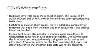 CON#3 Write conflicts
• Duplicate key errors break the replication chain. This is caused by
AUTO_INCREMENT of keys and can literally bring your replication ring
to its knees
• Each time replication chain breaks, there is additional complexity of
removing that node from the chain and then recovering it and adding
it back to the chain
• Inconsistent data is also possible, if multiple users are allowed to
write/update same row of data on multiple nodes. One way to avoid
this is to have users mapped to only a single server for writes and
allow reads from other nodes only for load balancing. But, even this
doesn’t guarantee that incorrect data state will not be observed.
 