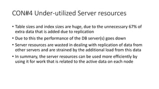 CON#4 Under-utilized Server resources
• Table sizes and index sizes are huge, due to the unnecessary 67% of
extra data that is added due to replication
• Due to this the performance of the DB server(s) goes down
• Server resources are wasted in dealing with replication of data from
other servers and are strained by the additional load from this data
• In summary, the server resources can be used more efficiently by
using it for work that is related to the active data on each node
 