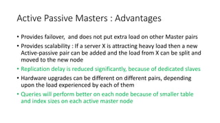 Active Passive Masters : Advantages
• Provides failover, and does not put extra load on other Master pairs
• Provides scalability : If a server X is attracting heavy load then a new
Active-passive pair can be added and the load from X can be split and
moved to the new node
• Replication delay is reduced significantly, because of dedicated slaves
• Hardware upgrades can be different on different pairs, depending
upon the load experienced by each of them
• Queries will perform better on each node because of smaller table
and index sizes on each active master node
 