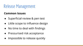 Common Issues
● Superficial review & pen test
● Little scope to influence design
● No time to deal with findings
● Pressurised risk acceptance
● Impossible to release quickly
Release Management
 