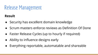 Result
● Security has excellent domain knowledge
● Scrum masters enforce reviews as Definition Of Done
● Faster Release Cycles (up to hourly if required)
● Ability to influence designs early
● Everything reportable, automatable and shareable
Release Management
 