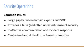 Common Issues
● Large gap between domain experts and SOC
● Provides a false (and often untested) sense of security
● Ineffective communication and incident response
● Centralised and difficult to onboard or improve
Security Operations
 