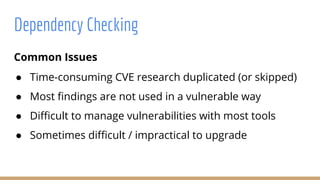 Common Issues
● Time-consuming CVE research duplicated (or skipped)
● Most findings are not used in a vulnerable way
● Difficult to manage vulnerabilities with most tools
● Sometimes difficult / impractical to upgrade
Dependency Checking
 