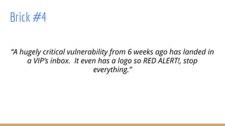“A hugely critical vulnerability from 6 weeks ago has landed in
a VIP’s inbox. It even has a logo so RED ALERT!, stop
everything.”
Brick #4
 