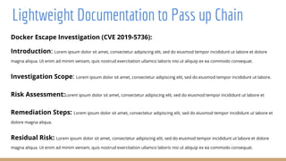 Lightweight Documentation to Pass up Chain
Docker Escape Investigation (CVE 2019-5736):
Introduction: Lorem ipsum dolor sit amet, consectetur adipiscing elit, sed do eiusmod tempor incididunt ut labore et dolore
magna aliqua. Ut enim ad minim veniam, quis nostrud exercitation ullamco laboris nisi ut aliquip ex ea commodo consequat.
Investigation Scope: Lorem ipsum dolor sit amet, consectetur adipiscing elit, sed do eiusmod tempor incididunt ut labore.
Risk Assessment:Lorem ipsum dolor sit amet, consectetur adipiscing elit, sed do eiusmod tempor incididunt ut labore et
Remediation Steps: Lorem ipsum dolor sit amet, consectetur adipiscing elit, sed do eiusmod tempor incididunt ut labore et
dolore magna aliqua.
Residual Risk: Lorem ipsum dolor sit amet, consectetur adipiscing elit, sed do eiusmod tempor incididunt ut labore et dolore
magna aliqua. Ut enim ad minim veniam, quis nostrud exercitation ullamco laboris nisi ut aliquip ex ea commodo consequat.
 