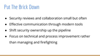 Put The Brick Down
● Security reviews and collaboration small but often
● Effective communication through modern tools
● Shift security ownership up the pipeline
● Focus on technical and process improvement rather
than managing and firefighting
 