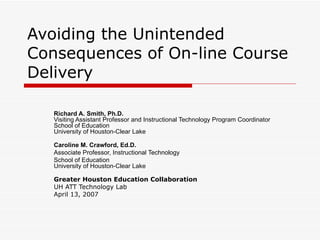 Avoiding the Unintended Consequences of On-line Course Delivery Richard A. Smith, Ph.D. Visiting Assistant Professor and Instructional Technology Program Coordinator School of Education University of Houston-Clear Lake Caroline M. Crawford, Ed.D. Associate Professor, Instructional Technology School of Education University of Houston-Clear Lake Greater Houston Education Collaboration UH ATT Technology Lab  April 13, 2007 