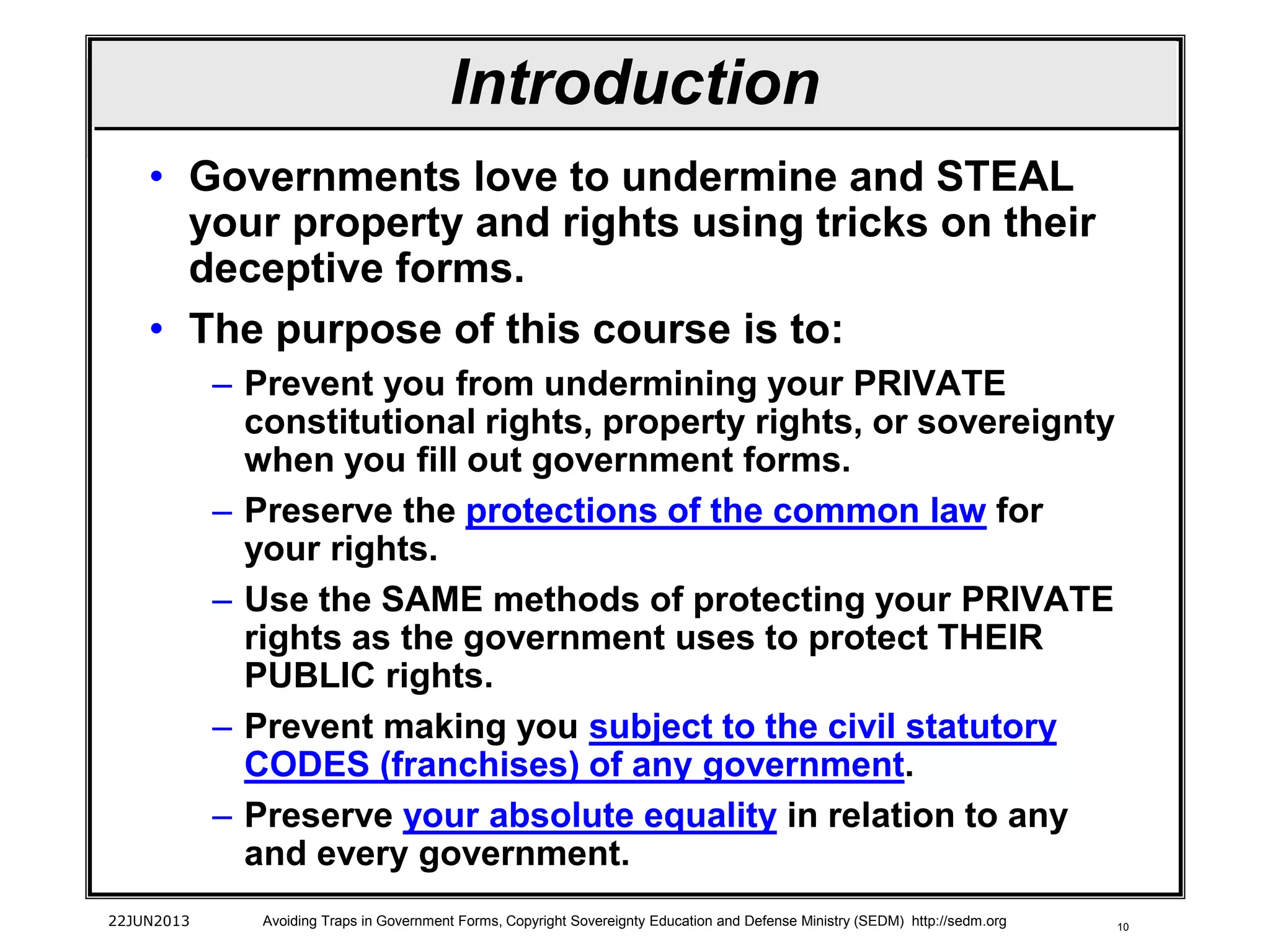10
• Governments love to undermine and STEAL
your property and rights using tricks on their
deceptive forms.
• The purpose of this course is to:
– Prevent you from undermining your PRIVATE
constitutional rights, property rights, or sovereignty
when you fill out government forms.
– Preserve the protections of the common law for
your rights.
– Use the SAME methods of protecting your PRIVATE
rights as the government uses to protect THEIR
PUBLIC rights.
– Prevent making you subject to the civil statutory
CODES (franchises) of any government.
– Preserve your absolute equality in relation to any
and every government.
22JUN2013 Avoiding Traps in Government Forms, Copyright Sovereignty Education and Defense Ministry (SEDM) http://sedm.org
Introduction
 