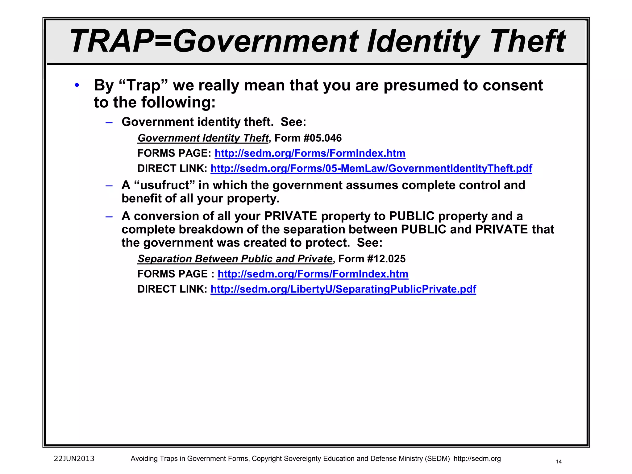 14
• By “Trap” we really mean that you are presumed to consent
to the following:
– Government identity theft. See:
Government Identity Theft, Form #05.046
FORMS PAGE: http://sedm.org/Forms/FormIndex.htm
DIRECT LINK: http://sedm.org/Forms/05-MemLaw/GovernmentIdentityTheft.pdf
– A “usufruct” in which the government assumes complete control and
benefit of all your property.
– A conversion of all your PRIVATE property to PUBLIC property and a
complete breakdown of the separation between PUBLIC and PRIVATE that
the government was created to protect. See:
Separation Between Public and Private, Form #12.025
FORMS PAGE : http://sedm.org/Forms/FormIndex.htm
DIRECT LINK: http://sedm.org/LibertyU/SeparatingPublicPrivate.pdf
22JUN2013 Avoiding Traps in Government Forms, Copyright Sovereignty Education and Defense Ministry (SEDM) http://sedm.org
TRAP=Government Identity Theft
 