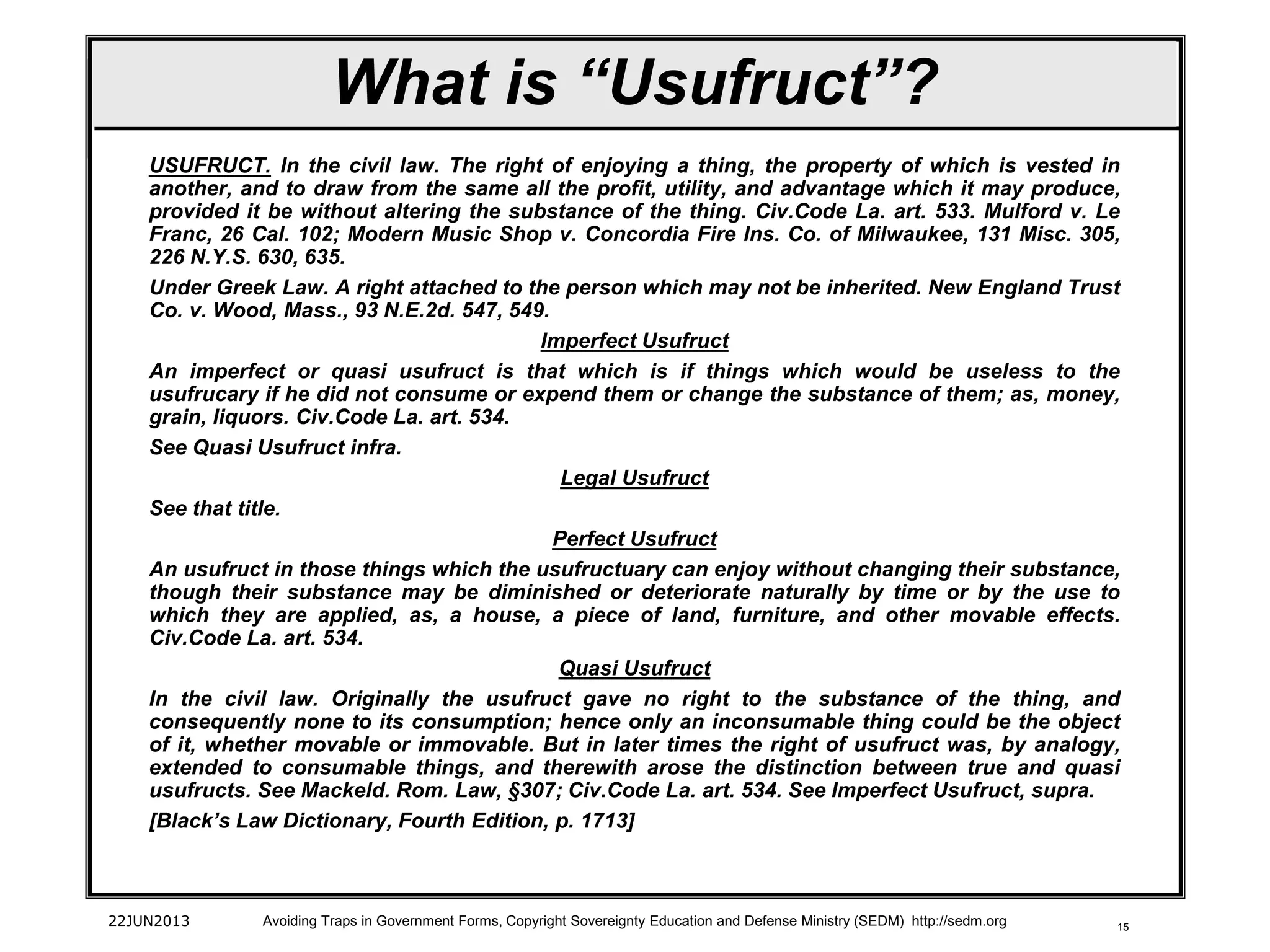 15
USUFRUCT. In the civil law. The right of enjoying a thing, the property of which is vested in
another, and to draw from the same all the profit, utility, and advantage which it may produce,
provided it be without altering the substance of the thing. Civ.Code La. art. 533. Mulford v. Le
Franc, 26 Cal. 102; Modern Music Shop v. Concordia Fire Ins. Co. of Milwaukee, 131 Misc. 305,
226 N.Y.S. 630, 635.
Under Greek Law. A right attached to the person which may not be inherited. New England Trust
Co. v. Wood, Mass., 93 N.E.2d. 547, 549.
Imperfect Usufruct
An imperfect or quasi usufruct is that which is if things which would be useless to the
usufrucary if he did not consume or expend them or change the substance of them; as, money,
grain, liquors. Civ.Code La. art. 534.
See Quasi Usufruct infra.
Legal Usufruct
See that title.
Perfect Usufruct
An usufruct in those things which the usufructuary can enjoy without changing their substance,
though their substance may be diminished or deteriorate naturally by time or by the use to
which they are applied, as, a house, a piece of land, furniture, and other movable effects.
Civ.Code La. art. 534.
Quasi Usufruct
In the civil law. Originally the usufruct gave no right to the substance of the thing, and
consequently none to its consumption; hence only an inconsumable thing could be the object
of it, whether movable or immovable. But in later times the right of usufruct was, by analogy,
extended to consumable things, and therewith arose the distinction between true and quasi
usufructs. See Mackeld. Rom. Law, §307; Civ.Code La. art. 534. See Imperfect Usufruct, supra.
[Black’s Law Dictionary, Fourth Edition, p. 1713]
22JUN2013 Avoiding Traps in Government Forms, Copyright Sovereignty Education and Defense Ministry (SEDM) http://sedm.org
What is “Usufruct”?
 
