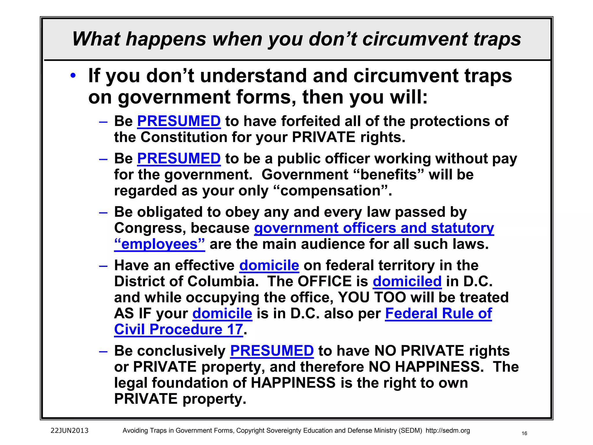 16
• If you don’t understand and circumvent traps
on government forms, then you will:
– Be PRESUMED to have forfeited all of the protections of
the Constitution for your PRIVATE rights.
– Be PRESUMED to be a public officer working without pay
for the government. Government “benefits” will be
regarded as your only “compensation”.
– Be obligated to obey any and every law passed by
Congress, because government officers and statutory
“employees” are the main audience for all such laws.
– Have an effective domicile on federal territory in the
District of Columbia. The OFFICE is domiciled in D.C.
and while occupying the office, YOU TOO will be treated
AS IF your domicile is in D.C. also per Federal Rule of
Civil Procedure 17.
– Be conclusively PRESUMED to have NO PRIVATE rights
or PRIVATE property, and therefore NO HAPPINESS. The
legal foundation of HAPPINESS is the right to own
PRIVATE property.
22JUN2013 Avoiding Traps in Government Forms, Copyright Sovereignty Education and Defense Ministry (SEDM) http://sedm.org
What happens when you don’t circumvent traps
 