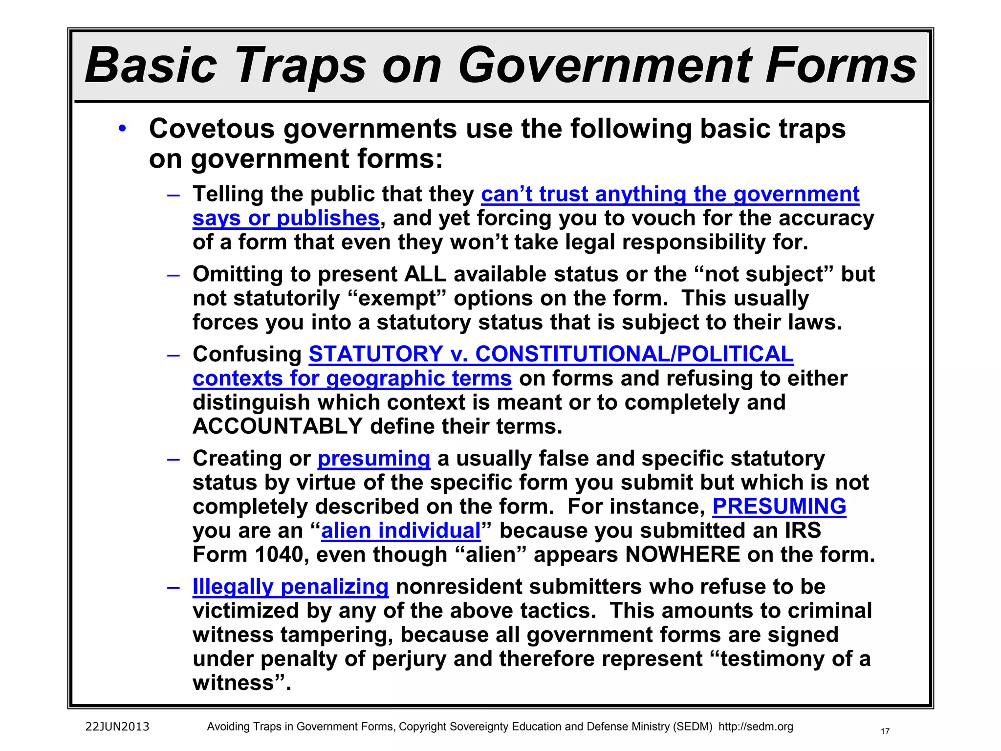 17
• Covetous governments use the following basic traps
on government forms:
– Telling the public that they can’t trust anything the government
says or publishes, and yet forcing you to vouch for the accuracy
of a form that even they won’t take legal responsibility for.
– Omitting to present ALL available status or the “not subject” but
not statutorily “exempt” options on the form. This usually
forces you into a statutory status that is subject to their laws.
– Confusing STATUTORY v. CONSTITUTIONAL/POLITICAL
contexts for geographic terms on forms and refusing to either
distinguish which context is meant or to completely and
ACCOUNTABLY define their terms.
– Creating or presuming a usually false and specific statutory
status by virtue of the specific form you submit but which is not
completely described on the form. For instance, PRESUMING
you are an “alien individual” because you submitted an IRS
Form 1040, even though “alien” appears NOWHERE on the form.
– Illegally penalizing nonresident submitters who refuse to be
victimized by any of the above tactics. This amounts to criminal
witness tampering, because all government forms are signed
under penalty of perjury and therefore represent “testimony of a
witness”.
22JUN2013 Avoiding Traps in Government Forms, Copyright Sovereignty Education and Defense Ministry (SEDM) http://sedm.org
Basic Traps on Government Forms
 