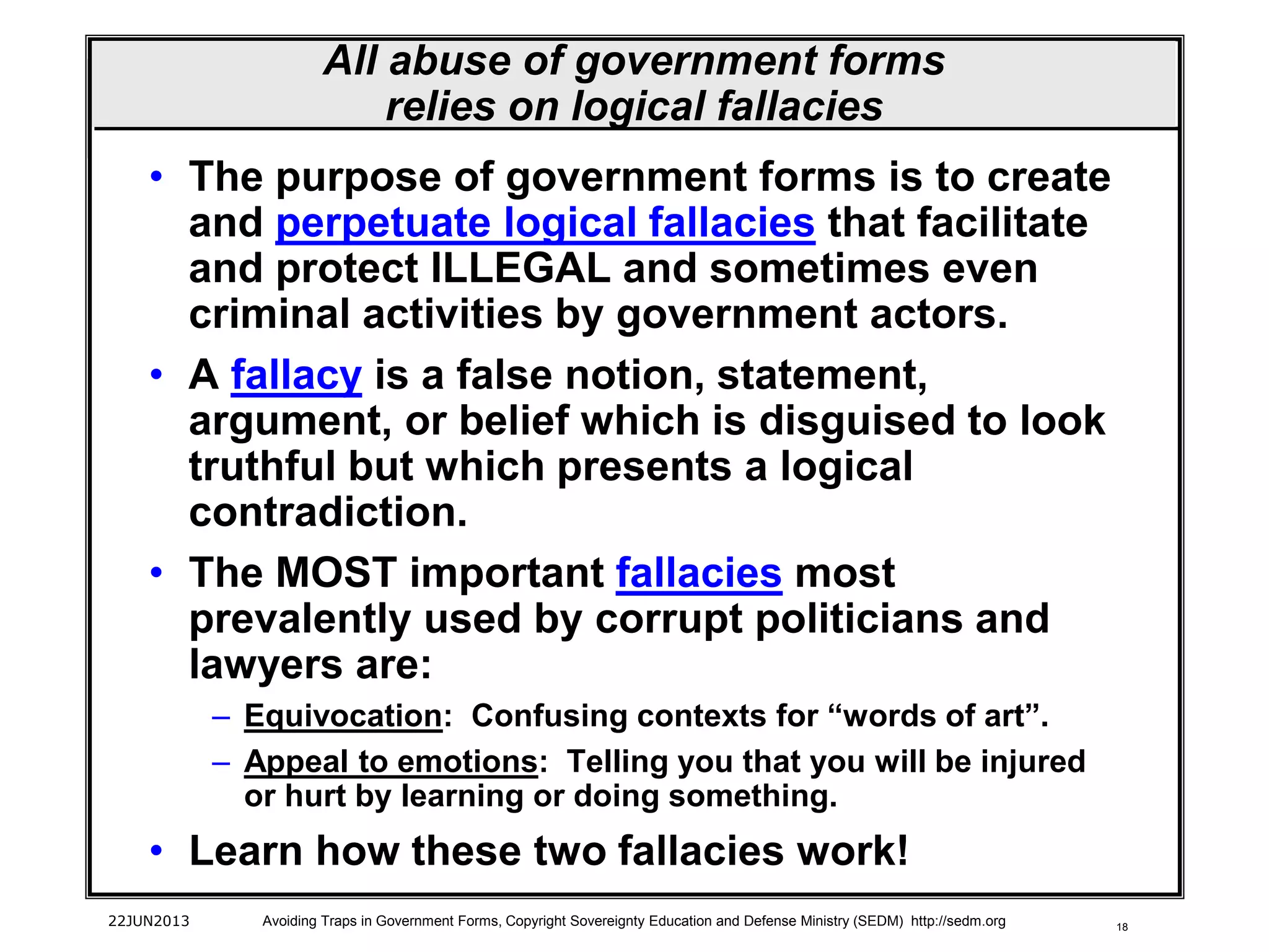 18
• The purpose of government forms is to create
and perpetuate logical fallacies that facilitate
and protect ILLEGAL and sometimes even
criminal activities by government actors.
• A fallacy is a false notion, statement,
argument, or belief which is disguised to look
truthful but which presents a logical
contradiction.
• The MOST important fallacies most
prevalently used by corrupt politicians and
lawyers are:
– Equivocation: Confusing contexts for “words of art”.
– Appeal to emotions: Telling you that you will be injured
or hurt by learning or doing something.
• Learn how these two fallacies work!
22JUN2013 Avoiding Traps in Government Forms, Copyright Sovereignty Education and Defense Ministry (SEDM) http://sedm.org
All abuse of government forms
relies on logical fallacies
 