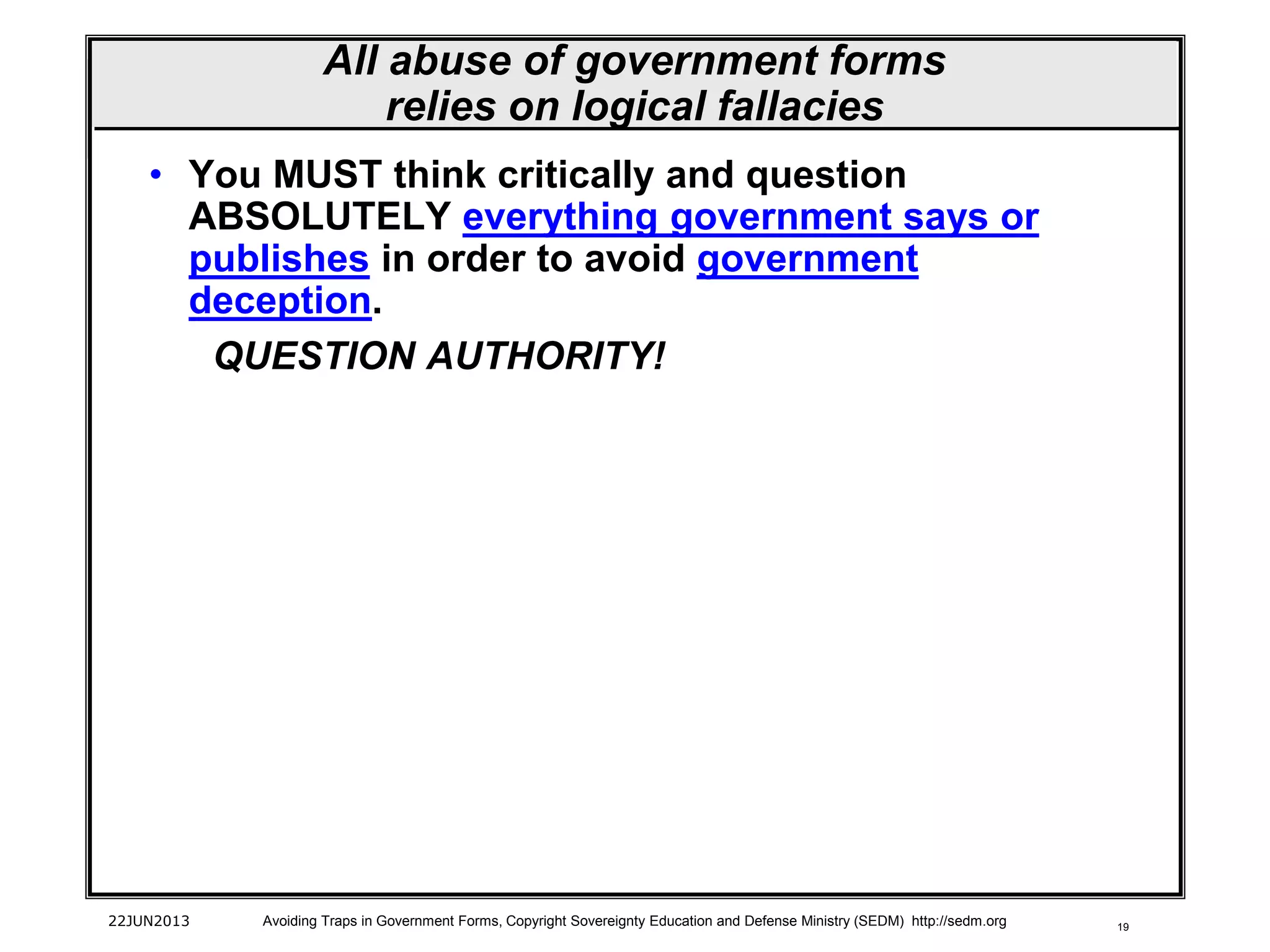 19
• You MUST think critically and question
ABSOLUTELY everything government says or
publishes in order to avoid government
deception.
QUESTION AUTHORITY!
22JUN2013 Avoiding Traps in Government Forms, Copyright Sovereignty Education and Defense Ministry (SEDM) http://sedm.org
All abuse of government forms
relies on logical fallacies
 