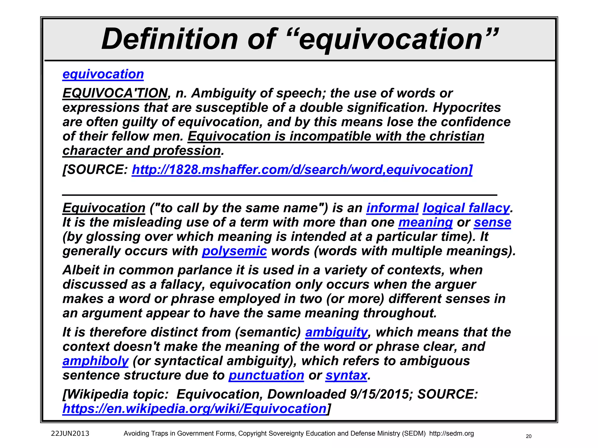 20
Definition of “equivocation”
equivocation
EQUIVOCA'TION, n. Ambiguity of speech; the use of words or
expressions that are susceptible of a double signification. Hypocrites
are often guilty of equivocation, and by this means lose the confidence
of their fellow men. Equivocation is incompatible with the christian
character and profession.
[SOURCE: http://1828.mshaffer.com/d/search/word,equivocation]
___________________________________________________________
Equivocation ("to call by the same name") is an informal logical fallacy.
It is the misleading use of a term with more than one meaning or sense
(by glossing over which meaning is intended at a particular time). It
generally occurs with polysemic words (words with multiple meanings).
Albeit in common parlance it is used in a variety of contexts, when
discussed as a fallacy, equivocation only occurs when the arguer
makes a word or phrase employed in two (or more) different senses in
an argument appear to have the same meaning throughout.
It is therefore distinct from (semantic) ambiguity, which means that the
context doesn't make the meaning of the word or phrase clear, and
amphiboly (or syntactical ambiguity), which refers to ambiguous
sentence structure due to punctuation or syntax.
[Wikipedia topic: Equivocation, Downloaded 9/15/2015; SOURCE:
https://en.wikipedia.org/wiki/Equivocation]
22JUN2013 Avoiding Traps in Government Forms, Copyright Sovereignty Education and Defense Ministry (SEDM) http://sedm.org
 