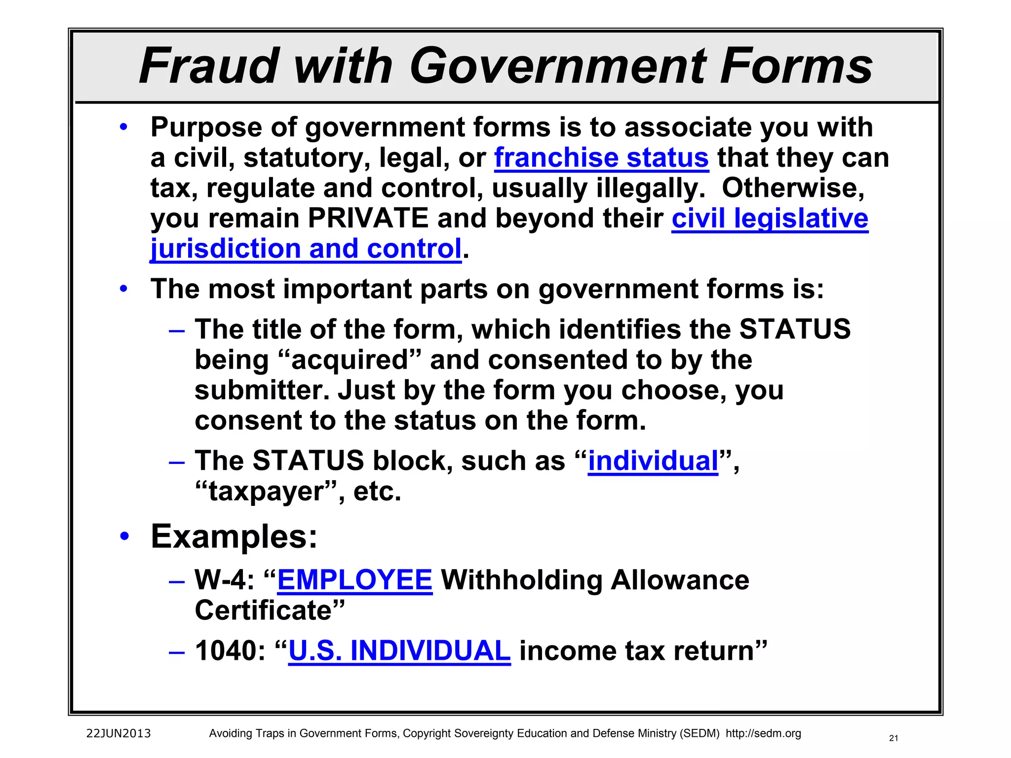 21
Fraud with Government Forms
• Purpose of government forms is to associate you with
a civil, statutory, legal, or franchise status that they can
tax, regulate and control, usually illegally. Otherwise,
you remain PRIVATE and beyond their civil legislative
jurisdiction and control.
• The most important parts on government forms is:
– The title of the form, which identifies the STATUS
being “acquired” and consented to by the
submitter. Just by the form you choose, you
consent to the status on the form.
– The STATUS block, such as “individual”,
“taxpayer”, etc.
• Examples:
– W-4: “EMPLOYEE Withholding Allowance
Certificate”
– 1040: “U.S. INDIVIDUAL income tax return”
22JUN2013 Avoiding Traps in Government Forms, Copyright Sovereignty Education and Defense Ministry (SEDM) http://sedm.org
 