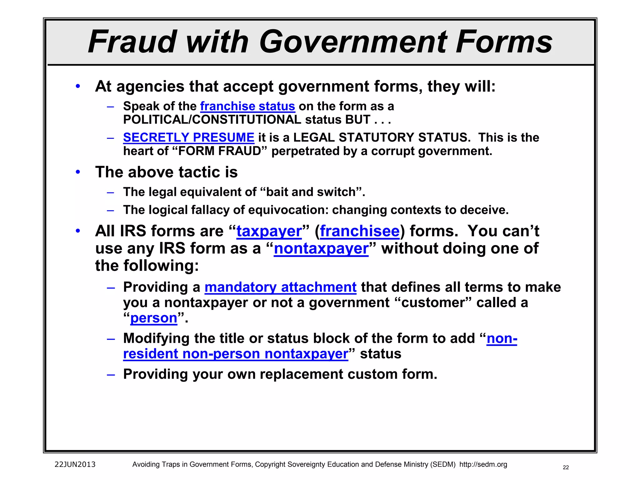22
• At agencies that accept government forms, they will:
– Speak of the franchise status on the form as a
POLITICAL/CONSTITUTIONAL status BUT . . .
– SECRETLY PRESUME it is a LEGAL STATUTORY STATUS. This is the
heart of “FORM FRAUD” perpetrated by a corrupt government.
• The above tactic is
– The legal equivalent of “bait and switch”.
– The logical fallacy of equivocation: changing contexts to deceive.
• All IRS forms are “taxpayer” (franchisee) forms. You can’t
use any IRS form as a “nontaxpayer” without doing one of
the following:
– Providing a mandatory attachment that defines all terms to make
you a nontaxpayer or not a government “customer” called a
“person”.
– Modifying the title or status block of the form to add “non-
resident non-person nontaxpayer” status
– Providing your own replacement custom form.
22JUN2013 Avoiding Traps in Government Forms, Copyright Sovereignty Education and Defense Ministry (SEDM) http://sedm.org
Fraud with Government Forms
 