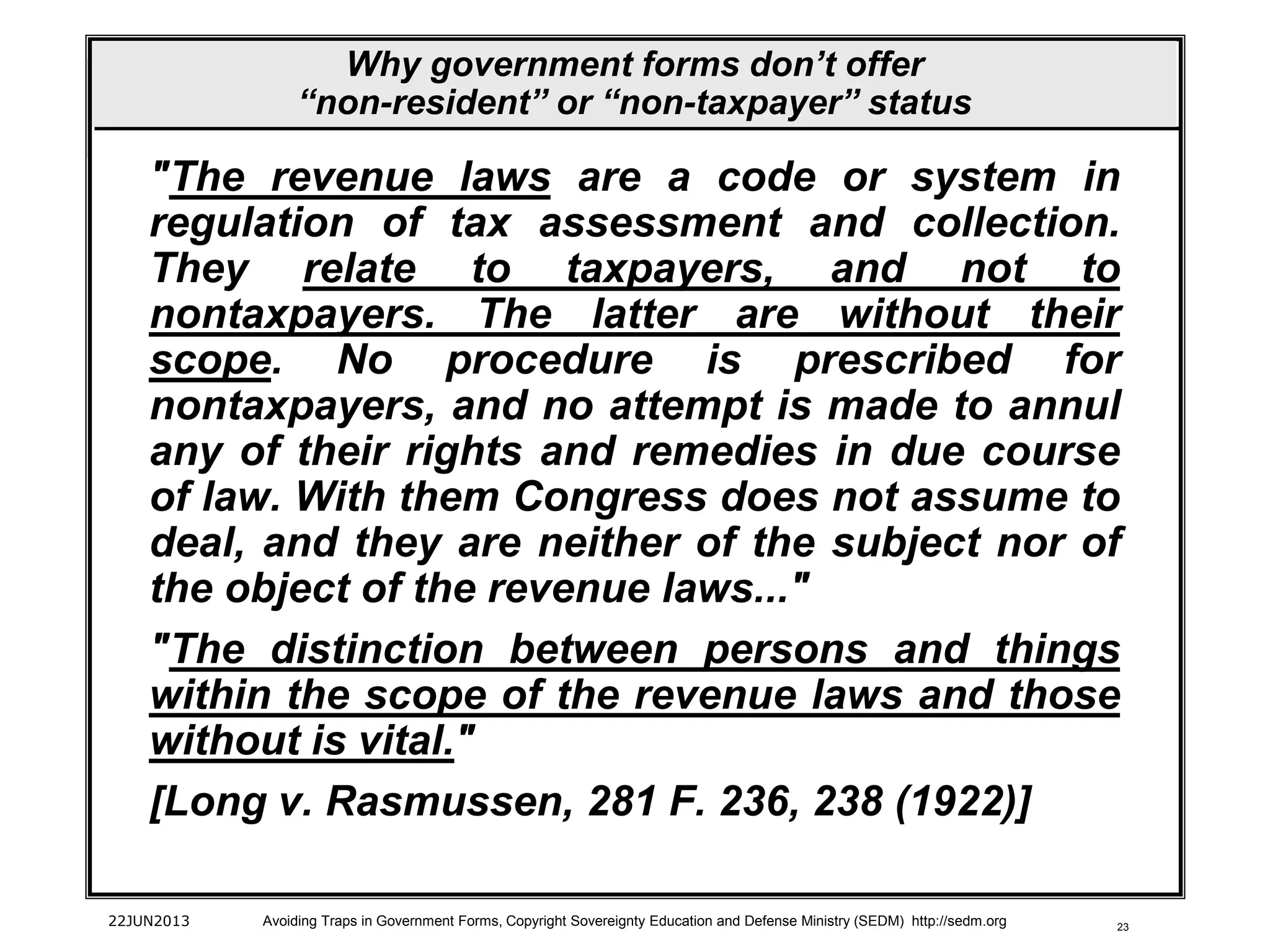 23
"The revenue laws are a code or system in
regulation of tax assessment and collection.
They relate to taxpayers, and not to
nontaxpayers. The latter are without their
scope. No procedure is prescribed for
nontaxpayers, and no attempt is made to annul
any of their rights and remedies in due course
of law. With them Congress does not assume to
deal, and they are neither of the subject nor of
the object of the revenue laws..."
"The distinction between persons and things
within the scope of the revenue laws and those
without is vital."
[Long v. Rasmussen, 281 F. 236, 238 (1922)]
22JUN2013 Avoiding Traps in Government Forms, Copyright Sovereignty Education and Defense Ministry (SEDM) http://sedm.org
Why government forms don’t offer
“non-resident” or “non-taxpayer” status
 