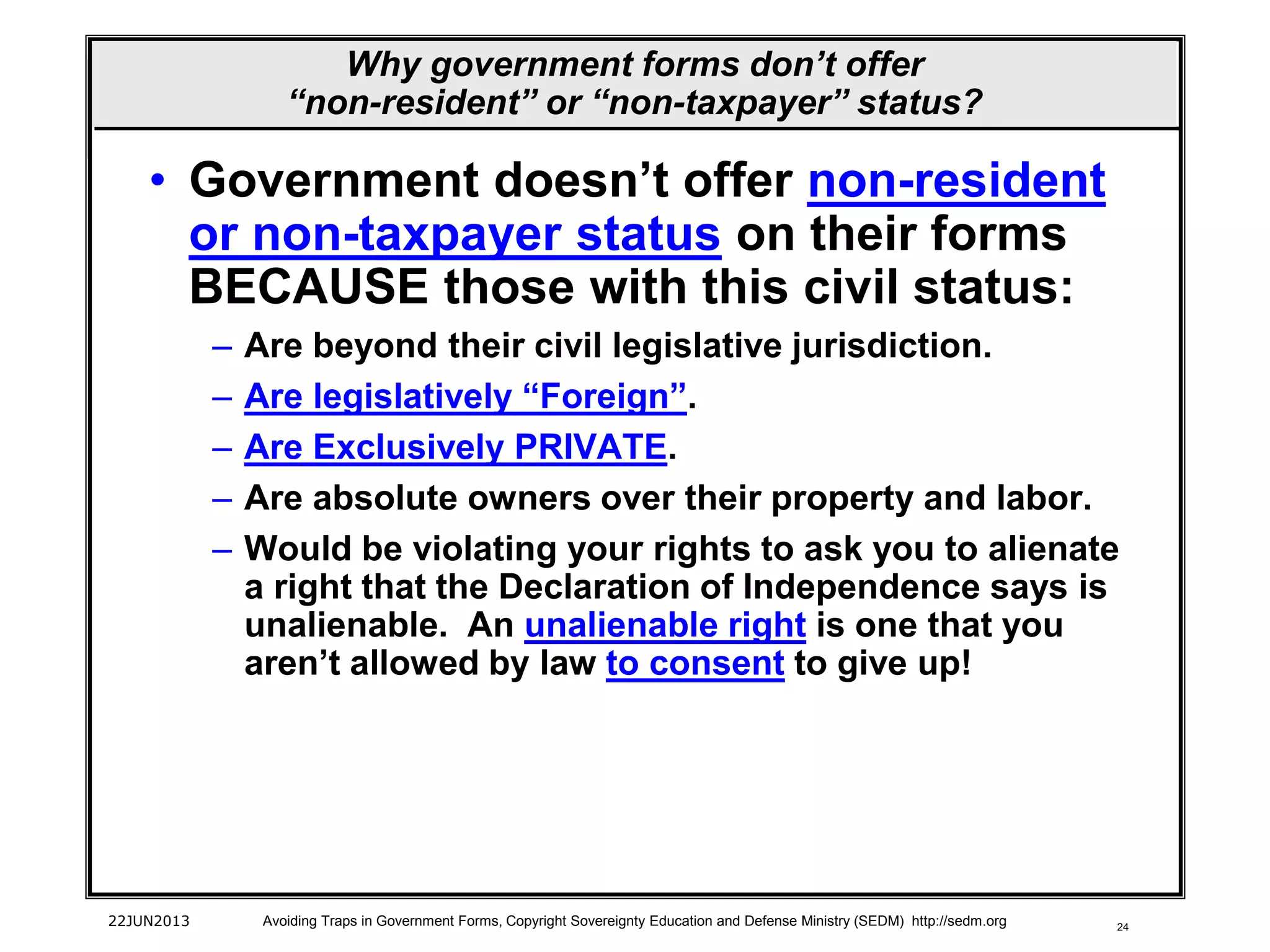 24
• Government doesn’t offer non-resident
or non-taxpayer status on their forms
BECAUSE those with this civil status:
– Are beyond their civil legislative jurisdiction.
– Are legislatively “Foreign”.
– Are Exclusively PRIVATE.
– Are absolute owners over their property and labor.
– Would be violating your rights to ask you to alienate
a right that the Declaration of Independence says is
unalienable. An unalienable right is one that you
aren’t allowed by law to consent to give up!
22JUN2013 Avoiding Traps in Government Forms, Copyright Sovereignty Education and Defense Ministry (SEDM) http://sedm.org
Why government forms don’t offer
“non-resident” or “non-taxpayer” status?
 