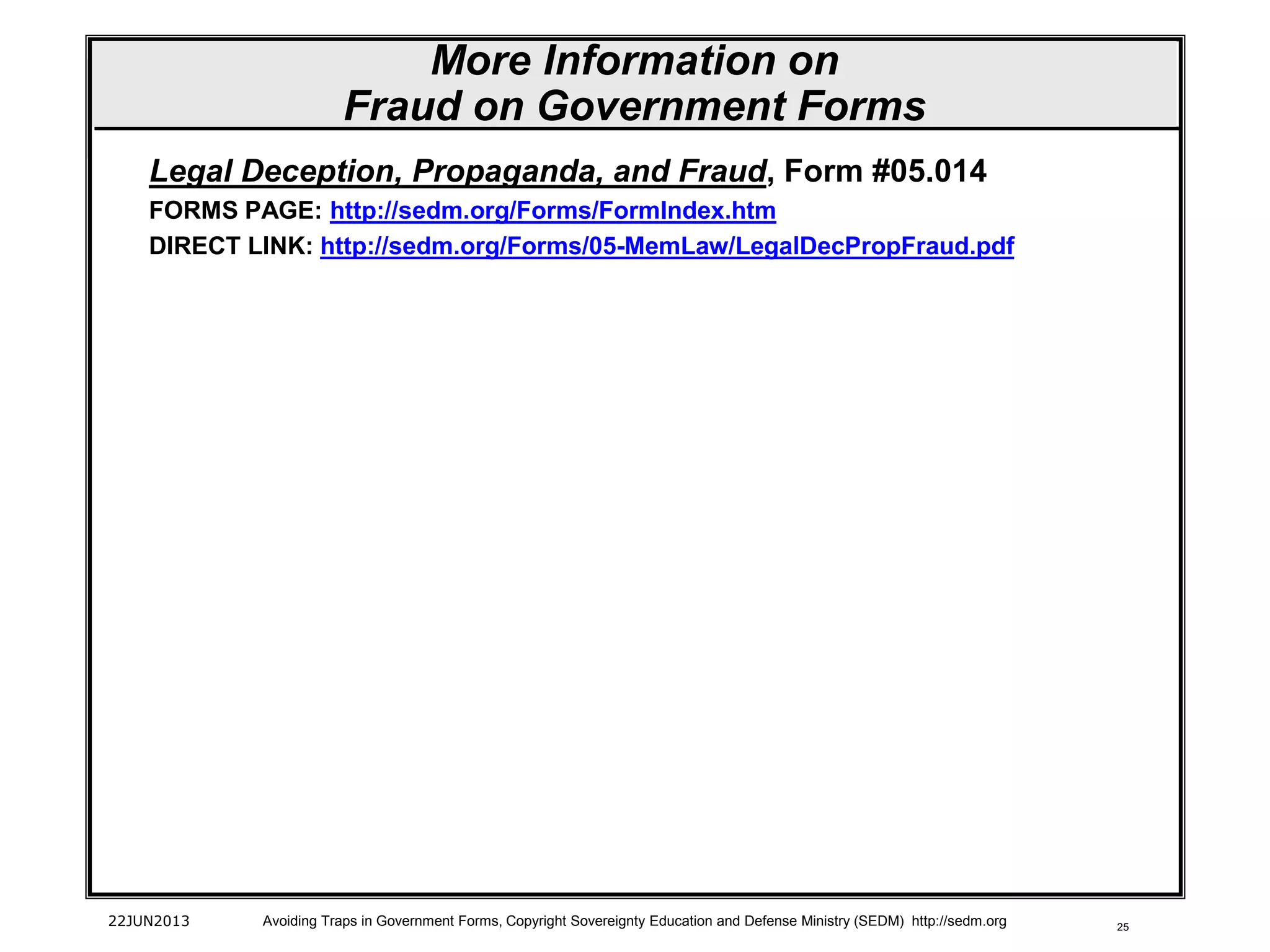 25
Legal Deception, Propaganda, and Fraud, Form #05.014
FORMS PAGE: http://sedm.org/Forms/FormIndex.htm
DIRECT LINK: http://sedm.org/Forms/05-MemLaw/LegalDecPropFraud.pdf
22JUN2013 Avoiding Traps in Government Forms, Copyright Sovereignty Education and Defense Ministry (SEDM) http://sedm.org
More Information on
Fraud on Government Forms
 