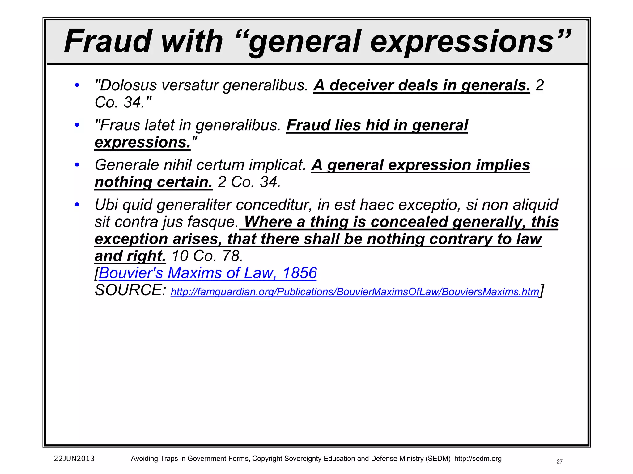 27
• "Dolosus versatur generalibus. A deceiver deals in generals. 2
Co. 34."
• "Fraus latet in generalibus. Fraud lies hid in general
expressions."
• Generale nihil certum implicat. A general expression implies
nothing certain. 2 Co. 34.
• Ubi quid generaliter conceditur, in est haec exceptio, si non aliquid
sit contra jus fasque. Where a thing is concealed generally, this
exception arises, that there shall be nothing contrary to law
and right. 10 Co. 78.
[Bouvier's Maxims of Law, 1856
SOURCE: http://famguardian.org/Publications/BouvierMaximsOfLaw/BouviersMaxims.htm]
22JUN2013 Avoiding Traps in Government Forms, Copyright Sovereignty Education and Defense Ministry (SEDM) http://sedm.org
Fraud with “general expressions”
 