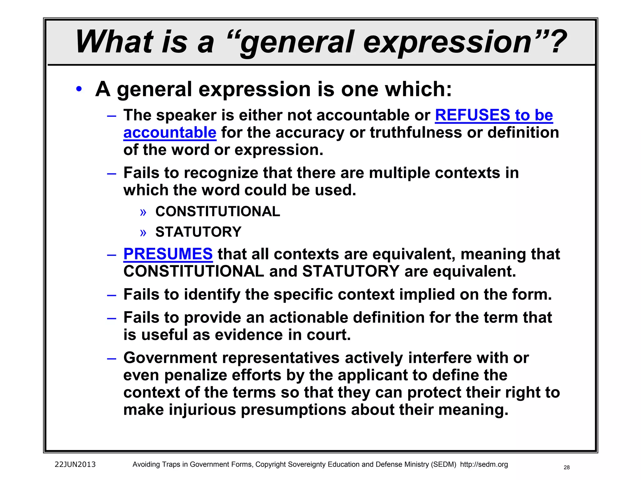 28
• A general expression is one which:
– The speaker is either not accountable or REFUSES to be
accountable for the accuracy or truthfulness or definition
of the word or expression.
– Fails to recognize that there are multiple contexts in
which the word could be used.
» CONSTITUTIONAL
» STATUTORY
– PRESUMES that all contexts are equivalent, meaning that
CONSTITUTIONAL and STATUTORY are equivalent.
– Fails to identify the specific context implied on the form.
– Fails to provide an actionable definition for the term that
is useful as evidence in court.
– Government representatives actively interfere with or
even penalize efforts by the applicant to define the
context of the terms so that they can protect their right to
make injurious presumptions about their meaning.
22JUN2013 Avoiding Traps in Government Forms, Copyright Sovereignty Education and Defense Ministry (SEDM) http://sedm.org
What is a “general expression”?
 