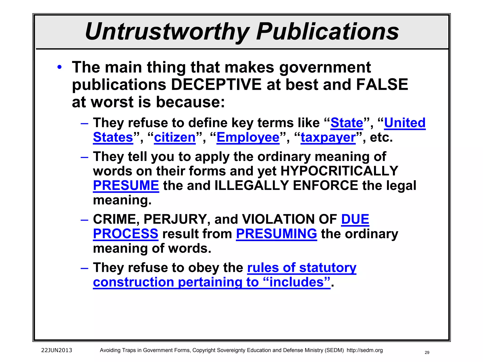 29
Untrustworthy Publications
• The main thing that makes government
publications DECEPTIVE at best and FALSE
at worst is because:
– They refuse to define key terms like “State”, “United
States”, “citizen”, “Employee”, “taxpayer”, etc.
– They tell you to apply the ordinary meaning of
words on their forms and yet HYPOCRITICALLY
PRESUME the and ILLEGALLY ENFORCE the legal
meaning.
– CRIME, PERJURY, and VIOLATION OF DUE
PROCESS result from PRESUMING the ordinary
meaning of words.
– They refuse to obey the rules of statutory
construction pertaining to “includes”.
22JUN2013 Avoiding Traps in Government Forms, Copyright Sovereignty Education and Defense Ministry (SEDM) http://sedm.org
 