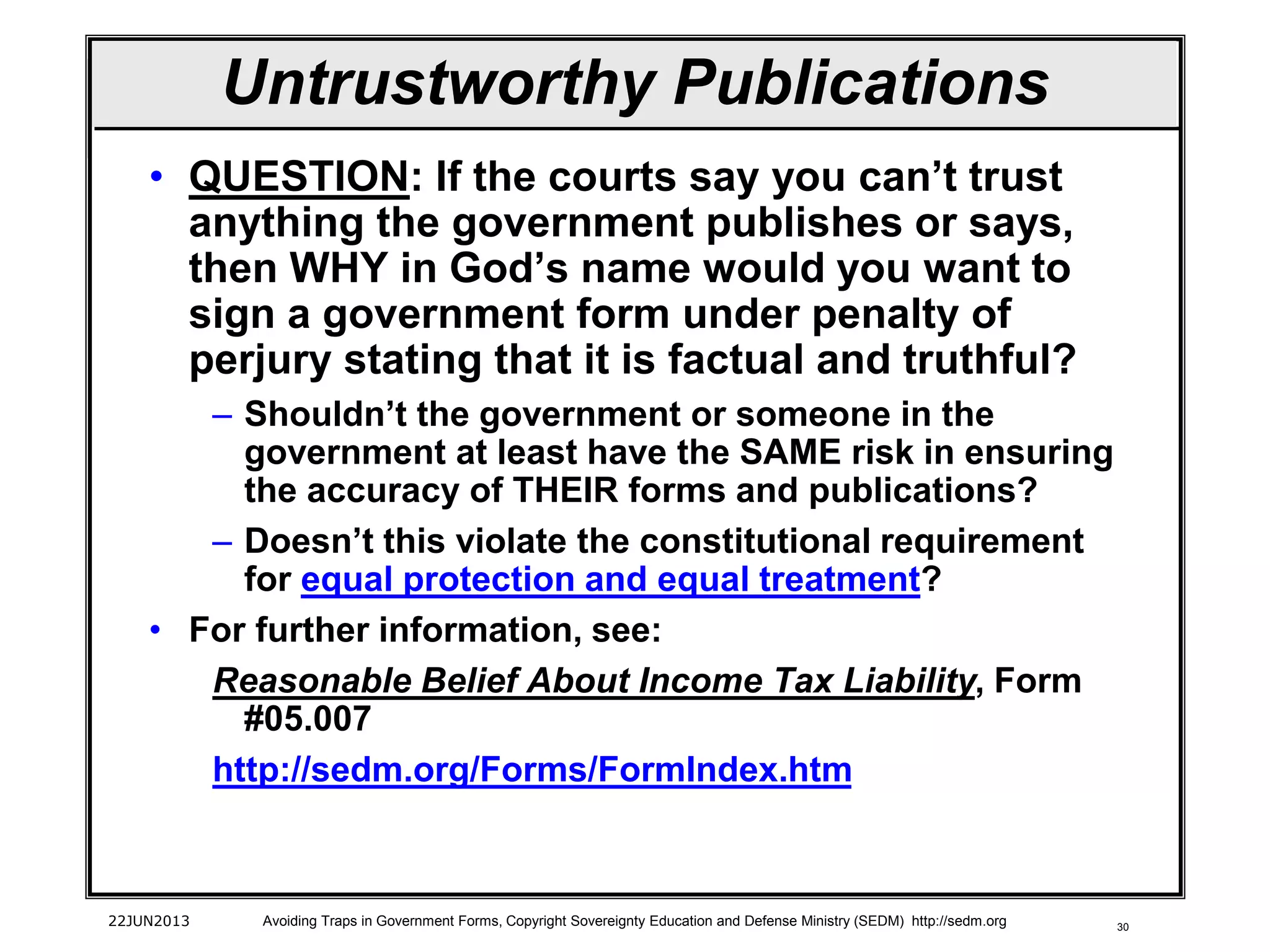 30
Untrustworthy Publications
• QUESTION: If the courts say you can’t trust
anything the government publishes or says,
then WHY in God’s name would you want to
sign a government form under penalty of
perjury stating that it is factual and truthful?
– Shouldn’t the government or someone in the
government at least have the SAME risk in ensuring
the accuracy of THEIR forms and publications?
– Doesn’t this violate the constitutional requirement
for equal protection and equal treatment?
• For further information, see:
Reasonable Belief About Income Tax Liability, Form
#05.007
http://sedm.org/Forms/FormIndex.htm
22JUN2013 Avoiding Traps in Government Forms, Copyright Sovereignty Education and Defense Ministry (SEDM) http://sedm.org
 