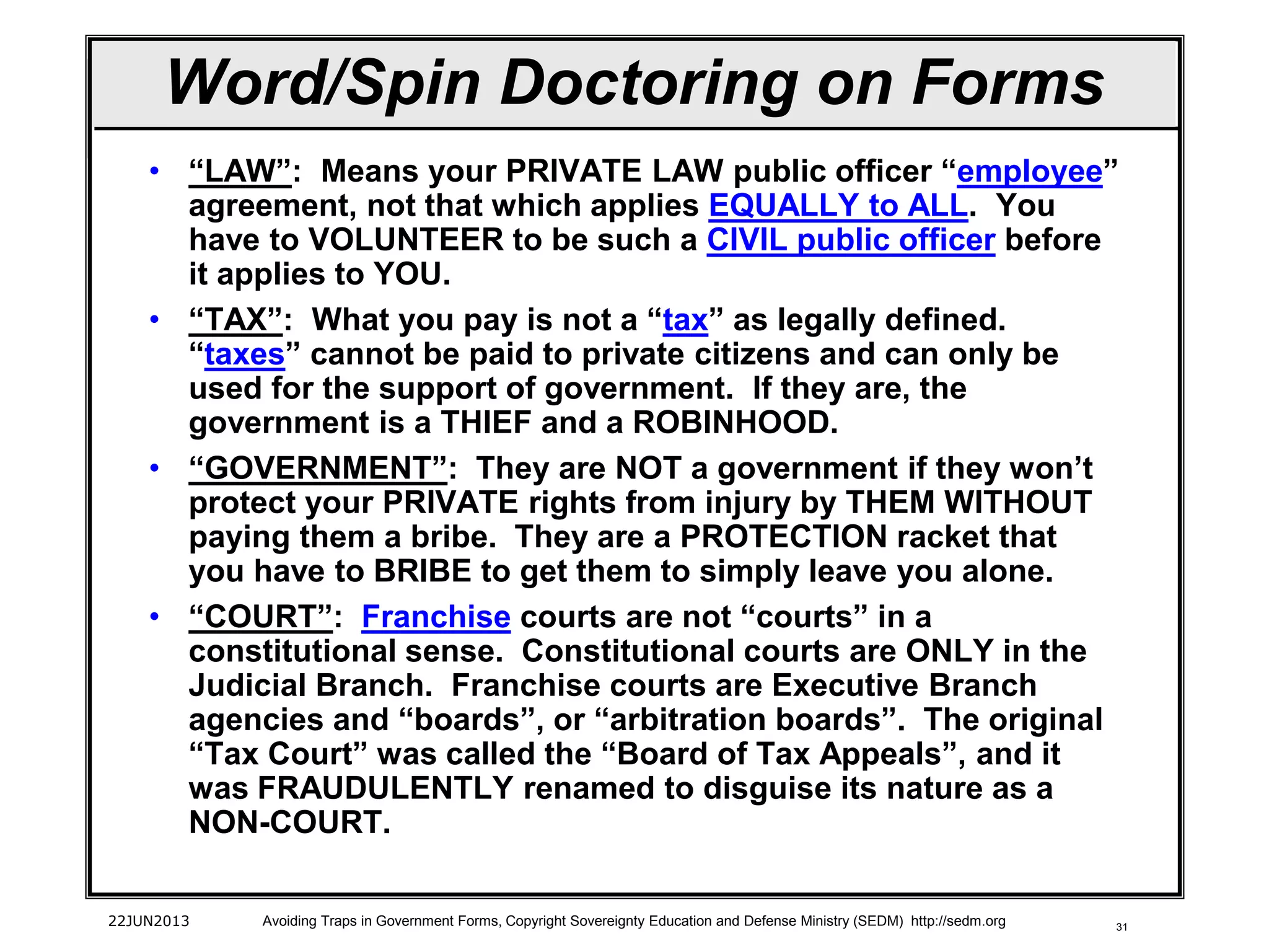 31
Word/Spin Doctoring on Forms
• “LAW”: Means your PRIVATE LAW public officer “employee”
agreement, not that which applies EQUALLY to ALL. You
have to VOLUNTEER to be such a CIVIL public officer before
it applies to YOU.
• “TAX”: What you pay is not a “tax” as legally defined.
“taxes” cannot be paid to private citizens and can only be
used for the support of government. If they are, the
government is a THIEF and a ROBINHOOD.
• “GOVERNMENT”: They are NOT a government if they won’t
protect your PRIVATE rights from injury by THEM WITHOUT
paying them a bribe. They are a PROTECTION racket that
you have to BRIBE to get them to simply leave you alone.
• “COURT”: Franchise courts are not “courts” in a
constitutional sense. Constitutional courts are ONLY in the
Judicial Branch. Franchise courts are Executive Branch
agencies and “boards”, or “arbitration boards”. The original
“Tax Court” was called the “Board of Tax Appeals”, and it
was FRAUDULENTLY renamed to disguise its nature as a
NON-COURT.
22JUN2013 Avoiding Traps in Government Forms, Copyright Sovereignty Education and Defense Ministry (SEDM) http://sedm.org
 