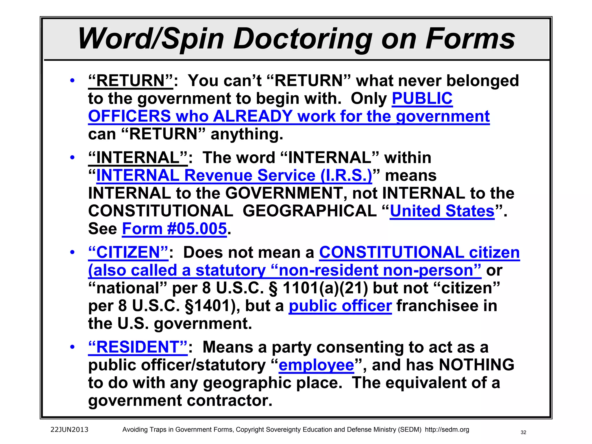 32
Word/Spin Doctoring on Forms
• “RETURN”: You can’t “RETURN” what never belonged
to the government to begin with. Only PUBLIC
OFFICERS who ALREADY work for the government
can “RETURN” anything.
• “INTERNAL”: The word “INTERNAL” within
“INTERNAL Revenue Service (I.R.S.)” means
INTERNAL to the GOVERNMENT, not INTERNAL to the
CONSTITUTIONAL GEOGRAPHICAL “United States”.
See Form #05.005.
• “CITIZEN”: Does not mean a CONSTITUTIONAL citizen
(also called a statutory “non-resident non-person” or
“national” per 8 U.S.C. § 1101(a)(21) but not “citizen”
per 8 U.S.C. §1401), but a public officer franchisee in
the U.S. government.
• “RESIDENT”: Means a party consenting to act as a
public officer/statutory “employee”, and has NOTHING
to do with any geographic place. The equivalent of a
government contractor.
22JUN2013 Avoiding Traps in Government Forms, Copyright Sovereignty Education and Defense Ministry (SEDM) http://sedm.org
 