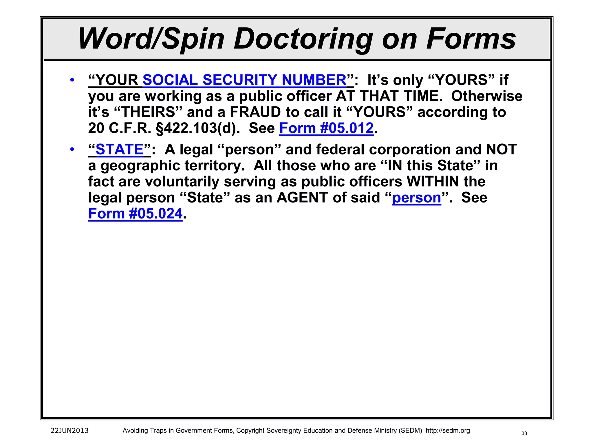 33
Word/Spin Doctoring on Forms
• “YOUR SOCIAL SECURITY NUMBER”: It’s only “YOURS” if
you are working as a public officer AT THAT TIME. Otherwise
it’s “THEIRS” and a FRAUD to call it “YOURS” according to
20 C.F.R. §422.103(d). See Form #05.012.
• “STATE”: A legal “person” and federal corporation and NOT
a geographic territory. All those who are “IN this State” in
fact are voluntarily serving as public officers WITHIN the
legal person “State” as an AGENT of said “person”. See
Form #05.024.
22JUN2013 Avoiding Traps in Government Forms, Copyright Sovereignty Education and Defense Ministry (SEDM) http://sedm.org
 