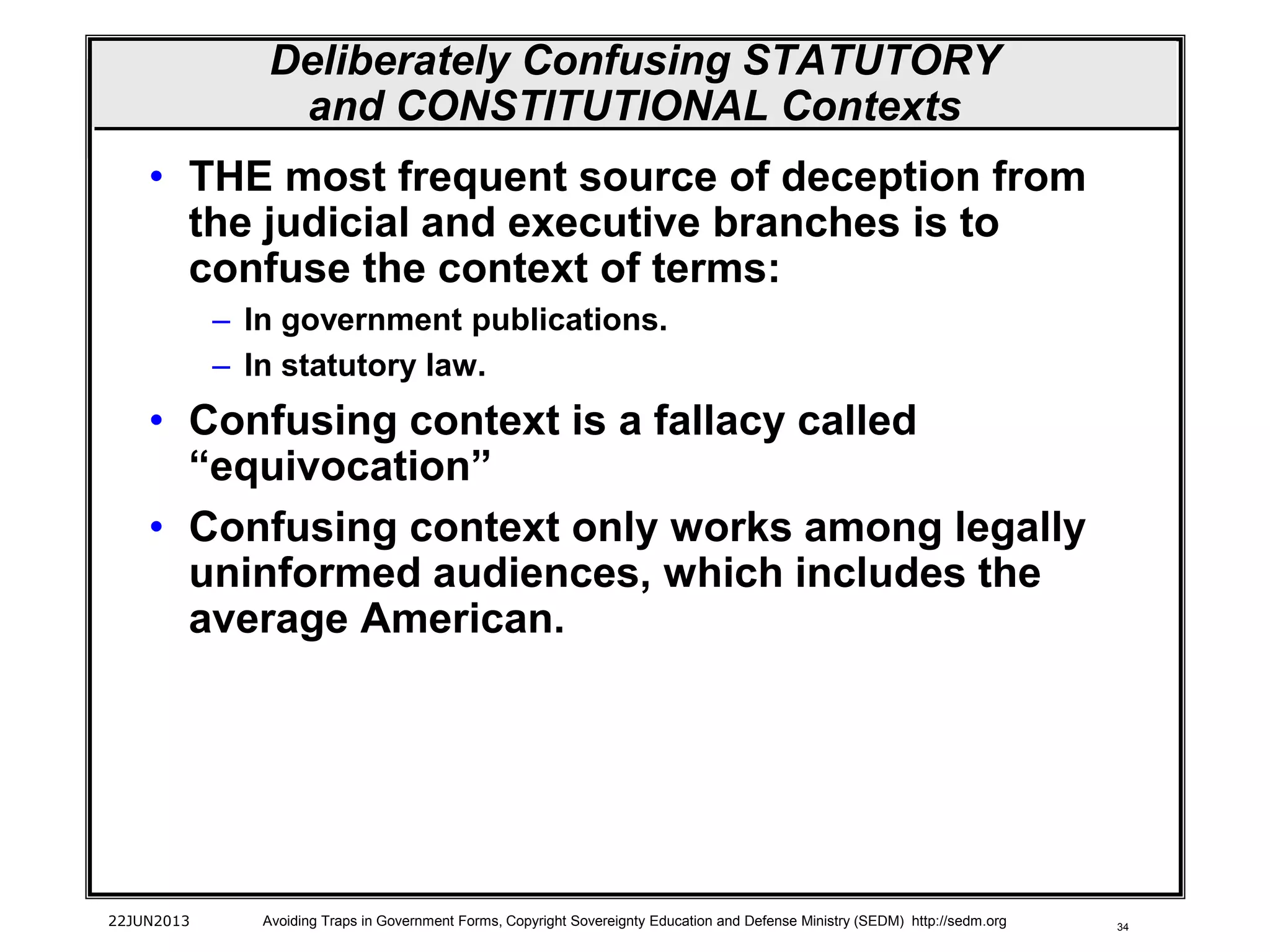 34
Deliberately Confusing STATUTORY
and CONSTITUTIONAL Contexts
• THE most frequent source of deception from
the judicial and executive branches is to
confuse the context of terms:
– In government publications.
– In statutory law.
• Confusing context is a fallacy called
“equivocation”
• Confusing context only works among legally
uninformed audiences, which includes the
average American.
22JUN2013 Avoiding Traps in Government Forms, Copyright Sovereignty Education and Defense Ministry (SEDM) http://sedm.org
 