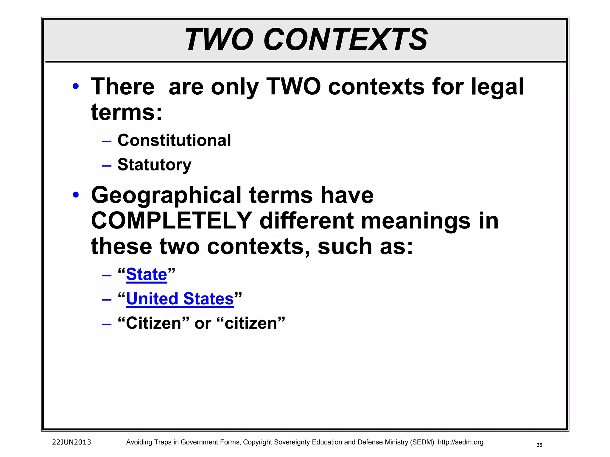 35
TWO CONTEXTS
• There are only TWO contexts for legal
terms:
– Constitutional
– Statutory
• Geographical terms have
COMPLETELY different meanings in
these two contexts, such as:
– “State”
– “United States”
– “Citizen” or “citizen”
22JUN2013 Avoiding Traps in Government Forms, Copyright Sovereignty Education and Defense Ministry (SEDM) http://sedm.org
 