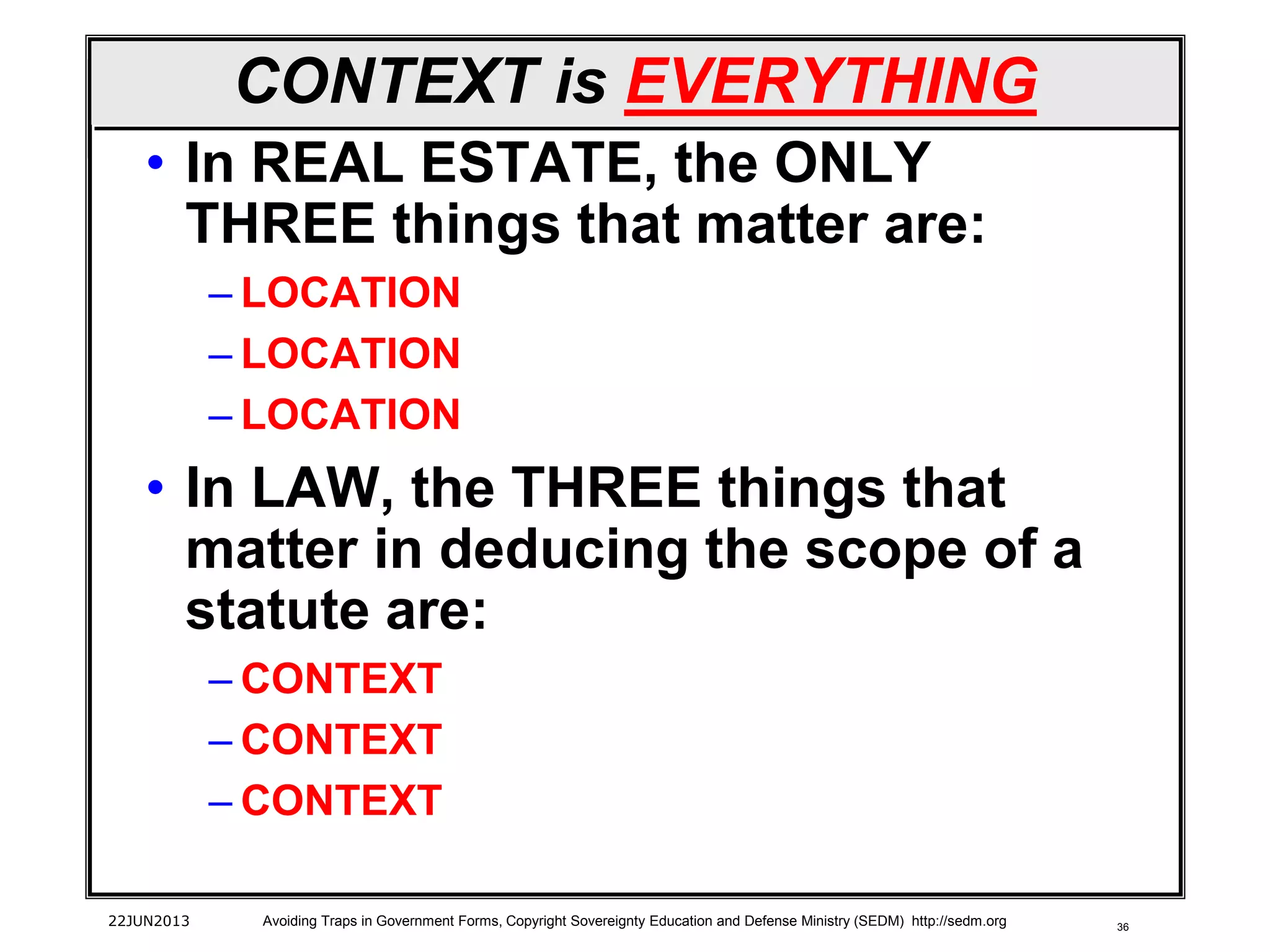 36
CONTEXT is EVERYTHING
• In REAL ESTATE, the ONLY
THREE things that matter are:
– LOCATION
– LOCATION
– LOCATION
• In LAW, the THREE things that
matter in deducing the scope of a
statute are:
– CONTEXT
– CONTEXT
– CONTEXT
22JUN2013 Avoiding Traps in Government Forms, Copyright Sovereignty Education and Defense Ministry (SEDM) http://sedm.org
 
