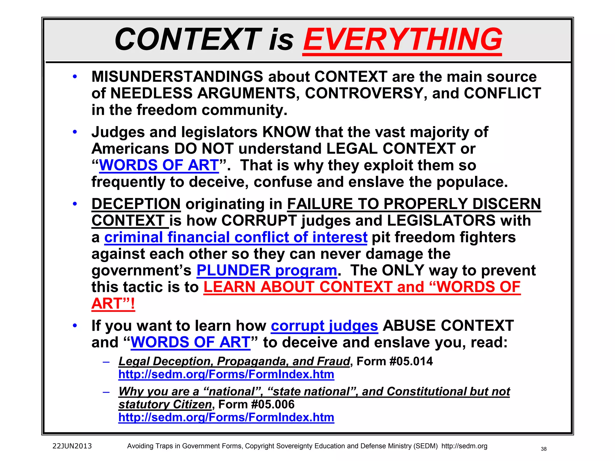 38
CONTEXT is EVERYTHING
• MISUNDERSTANDINGS about CONTEXT are the main source
of NEEDLESS ARGUMENTS, CONTROVERSY, and CONFLICT
in the freedom community.
• Judges and legislators KNOW that the vast majority of
Americans DO NOT understand LEGAL CONTEXT or
“WORDS OF ART”. That is why they exploit them so
frequently to deceive, confuse and enslave the populace.
• DECEPTION originating in FAILURE TO PROPERLY DISCERN
CONTEXT is how CORRUPT judges and LEGISLATORS with
a criminal financial conflict of interest pit freedom fighters
against each other so they can never damage the
government’s PLUNDER program. The ONLY way to prevent
this tactic is to LEARN ABOUT CONTEXT and “WORDS OF
ART”!
• If you want to learn how corrupt judges ABUSE CONTEXT
and “WORDS OF ART” to deceive and enslave you, read:
– Legal Deception, Propaganda, and Fraud, Form #05.014
http://sedm.org/Forms/FormIndex.htm
– Why you are a “national”, “state national”, and Constitutional but not
statutory Citizen, Form #05.006
http://sedm.org/Forms/FormIndex.htm
22JUN2013 Avoiding Traps in Government Forms, Copyright Sovereignty Education and Defense Ministry (SEDM) http://sedm.org
 