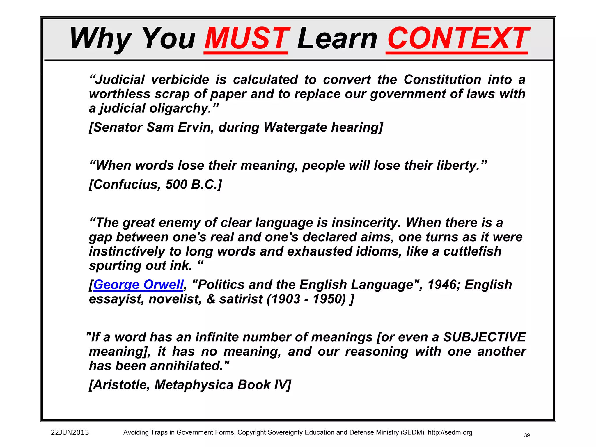 39
Why You MUST Learn CONTEXT
“Judicial verbicide is calculated to convert the Constitution into a
worthless scrap of paper and to replace our government of laws with
a judicial oligarchy.”
[Senator Sam Ervin, during Watergate hearing]
“When words lose their meaning, people will lose their liberty.”
[Confucius, 500 B.C.]
“The great enemy of clear language is insincerity. When there is a
gap between one's real and one's declared aims, one turns as it were
instinctively to long words and exhausted idioms, like a cuttlefish
spurting out ink. “
[George Orwell, "Politics and the English Language", 1946; English
essayist, novelist, & satirist (1903 - 1950) ]
"If a word has an infinite number of meanings [or even a SUBJECTIVE
meaning], it has no meaning, and our reasoning with one another
has been annihilated."
[Aristotle, Metaphysica Book IV]
22JUN2013 Avoiding Traps in Government Forms, Copyright Sovereignty Education and Defense Ministry (SEDM) http://sedm.org
 