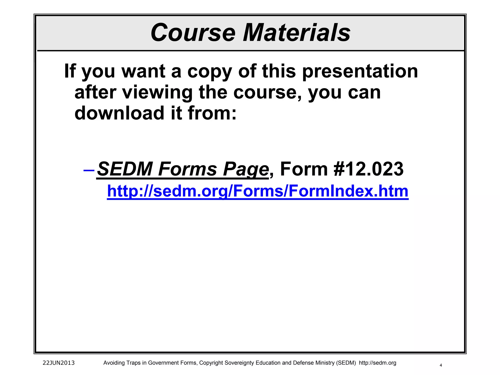 4
If you want a copy of this presentation
after viewing the course, you can
download it from:
–SEDM Forms Page, Form #12.023
http://sedm.org/Forms/FormIndex.htm
22JUN2013 Avoiding Traps in Government Forms, Copyright Sovereignty Education and Defense Ministry (SEDM) http://sedm.org
Course Materials
 