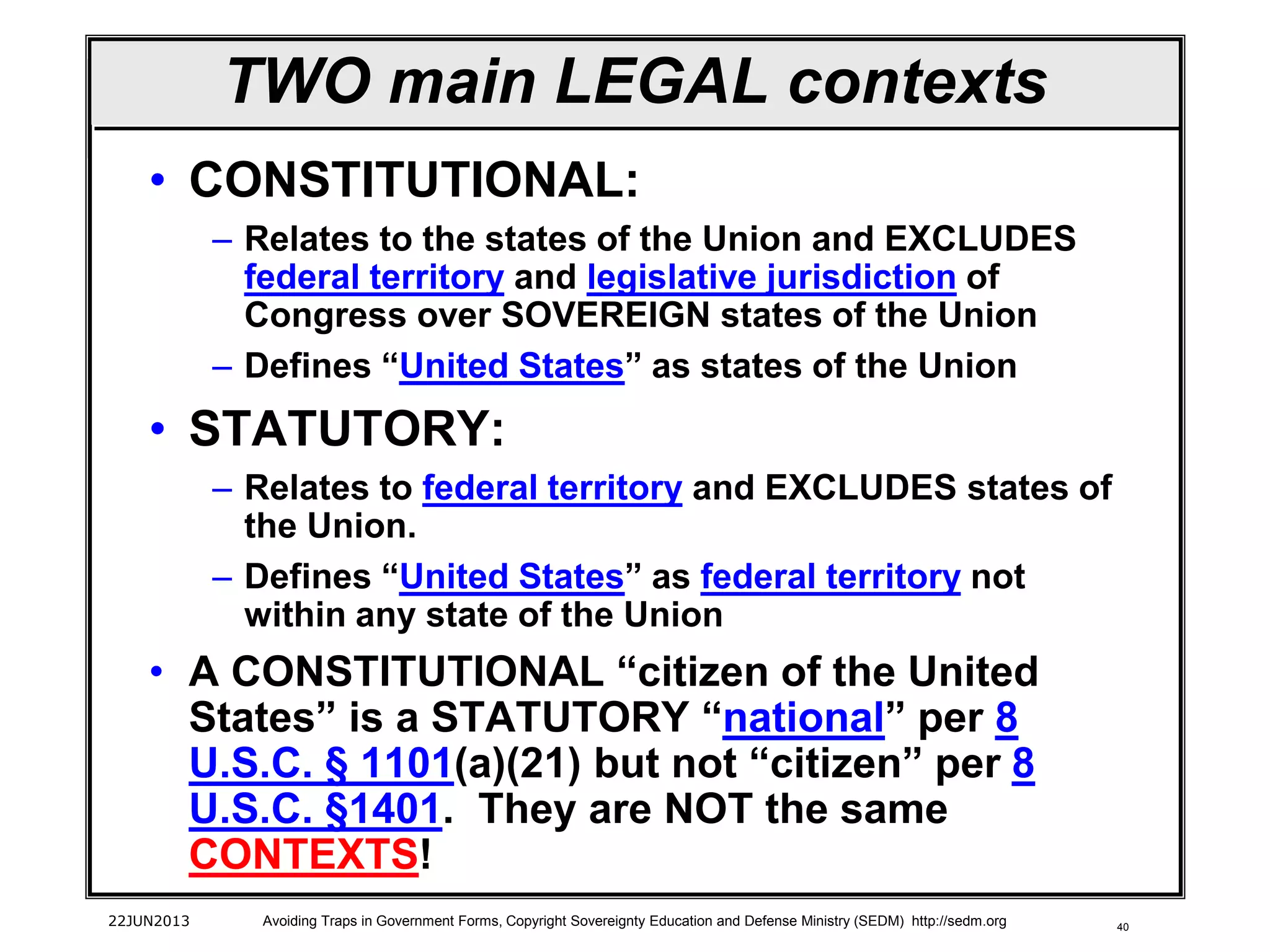 40
TWO main LEGAL contexts
• CONSTITUTIONAL:
– Relates to the states of the Union and EXCLUDES
federal territory and legislative jurisdiction of
Congress over SOVEREIGN states of the Union
– Defines “United States” as states of the Union
• STATUTORY:
– Relates to federal territory and EXCLUDES states of
the Union.
– Defines “United States” as federal territory not
within any state of the Union
• A CONSTITUTIONAL “citizen of the United
States” is a STATUTORY “national” per 8
U.S.C. § 1101(a)(21) but not “citizen” per 8
U.S.C. §1401. They are NOT the same
CONTEXTS!
22JUN2013 Avoiding Traps in Government Forms, Copyright Sovereignty Education and Defense Ministry (SEDM) http://sedm.org
 
