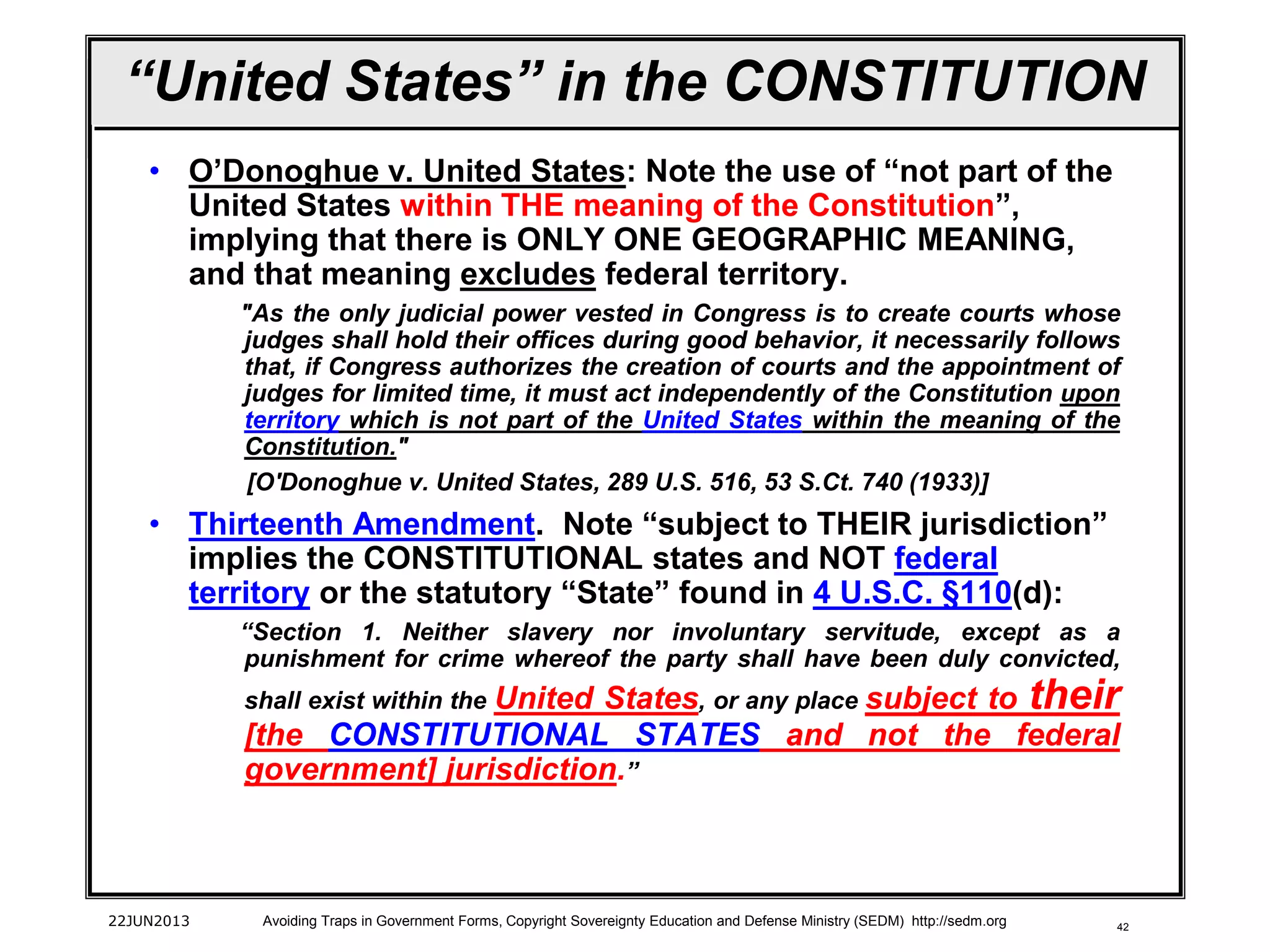 42
“United States” in the CONSTITUTION
• O’Donoghue v. United States: Note the use of “not part of the
United States within THE meaning of the Constitution”,
implying that there is ONLY ONE GEOGRAPHIC MEANING,
and that meaning excludes federal territory.
"As the only judicial power vested in Congress is to create courts whose
judges shall hold their offices during good behavior, it necessarily follows
that, if Congress authorizes the creation of courts and the appointment of
judges for limited time, it must act independently of the Constitution upon
territory which is not part of the United States within the meaning of the
Constitution."
[O'Donoghue v. United States, 289 U.S. 516, 53 S.Ct. 740 (1933)]
• Thirteenth Amendment. Note “subject to THEIR jurisdiction”
implies the CONSTITUTIONAL states and NOT federal
territory or the statutory “State” found in 4 U.S.C. §110(d):
“Section 1. Neither slavery nor involuntary servitude, except as a
punishment for crime whereof the party shall have been duly convicted,
shall exist within the United States, or any place subject to their
[the CONSTITUTIONAL STATES and not the federal
government] jurisdiction.”
22JUN2013 Avoiding Traps in Government Forms, Copyright Sovereignty Education and Defense Ministry (SEDM) http://sedm.org
 