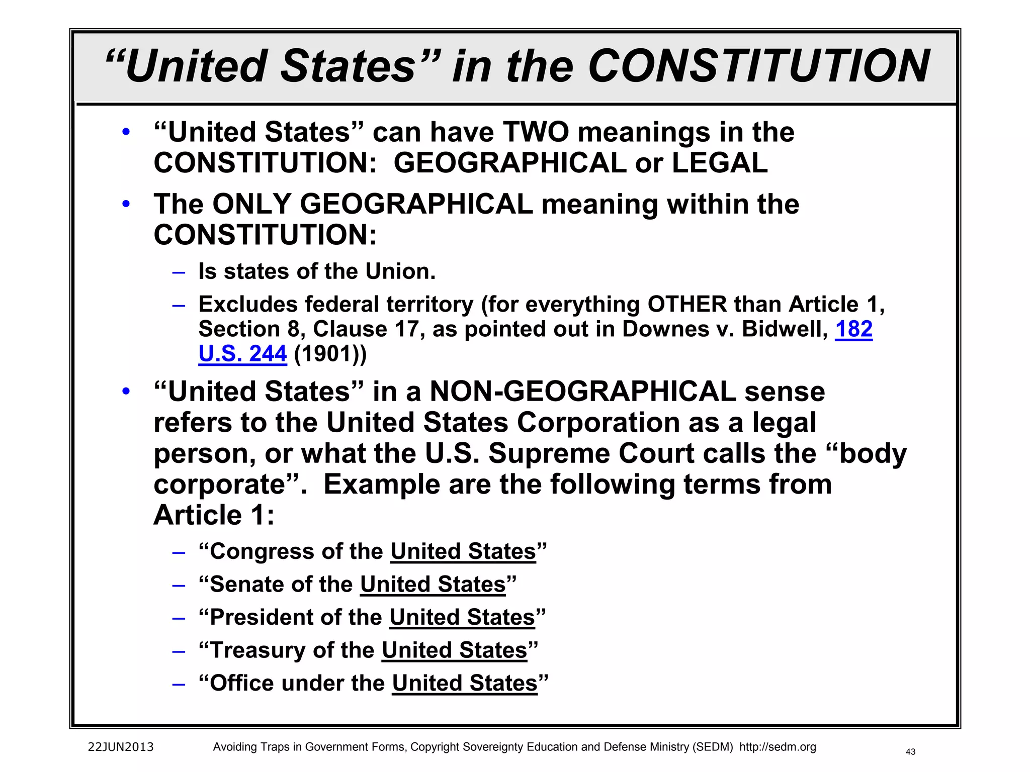 43
“United States” in the CONSTITUTION
• “United States” can have TWO meanings in the
CONSTITUTION: GEOGRAPHICAL or LEGAL
• The ONLY GEOGRAPHICAL meaning within the
CONSTITUTION:
– Is states of the Union.
– Excludes federal territory (for everything OTHER than Article 1,
Section 8, Clause 17, as pointed out in Downes v. Bidwell, 182
U.S. 244 (1901))
• “United States” in a NON-GEOGRAPHICAL sense
refers to the United States Corporation as a legal
person, or what the U.S. Supreme Court calls the “body
corporate”. Example are the following terms from
Article 1:
– “Congress of the United States”
– “Senate of the United States”
– “President of the United States”
– “Treasury of the United States”
– “Office under the United States”
22JUN2013 Avoiding Traps in Government Forms, Copyright Sovereignty Education and Defense Ministry (SEDM) http://sedm.org
 