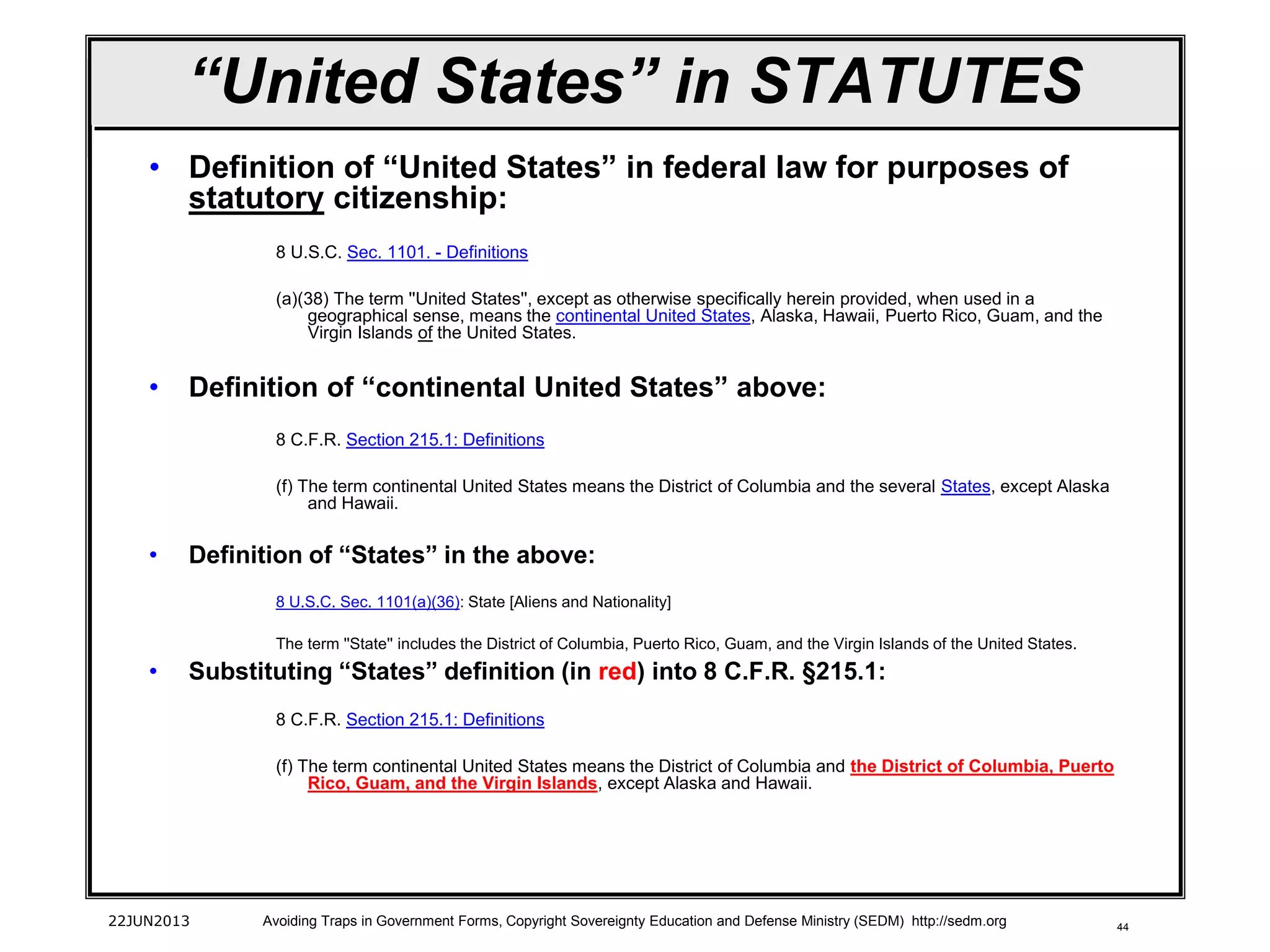 44
“United States” in STATUTES
• Definition of “United States” in federal law for purposes of
statutory citizenship:
8 U.S.C. Sec. 1101. - Definitions
(a)(38) The term ''United States'', except as otherwise specifically herein provided, when used in a
geographical sense, means the continental United States, Alaska, Hawaii, Puerto Rico, Guam, and the
Virgin Islands of the United States.
• Definition of “continental United States” above:
8 C.F.R. Section 215.1: Definitions
(f) The term continental United States means the District of Columbia and the several States, except Alaska
and Hawaii.
• Definition of “States” in the above:
8 U.S.C. Sec. 1101(a)(36): State [Aliens and Nationality]
The term ''State'' includes the District of Columbia, Puerto Rico, Guam, and the Virgin Islands of the United States.
• Substituting “States” definition (in red) into 8 C.F.R. §215.1:
8 C.F.R. Section 215.1: Definitions
(f) The term continental United States means the District of Columbia and the District of Columbia, Puerto
Rico, Guam, and the Virgin Islands, except Alaska and Hawaii.
22JUN2013 Avoiding Traps in Government Forms, Copyright Sovereignty Education and Defense Ministry (SEDM) http://sedm.org
 