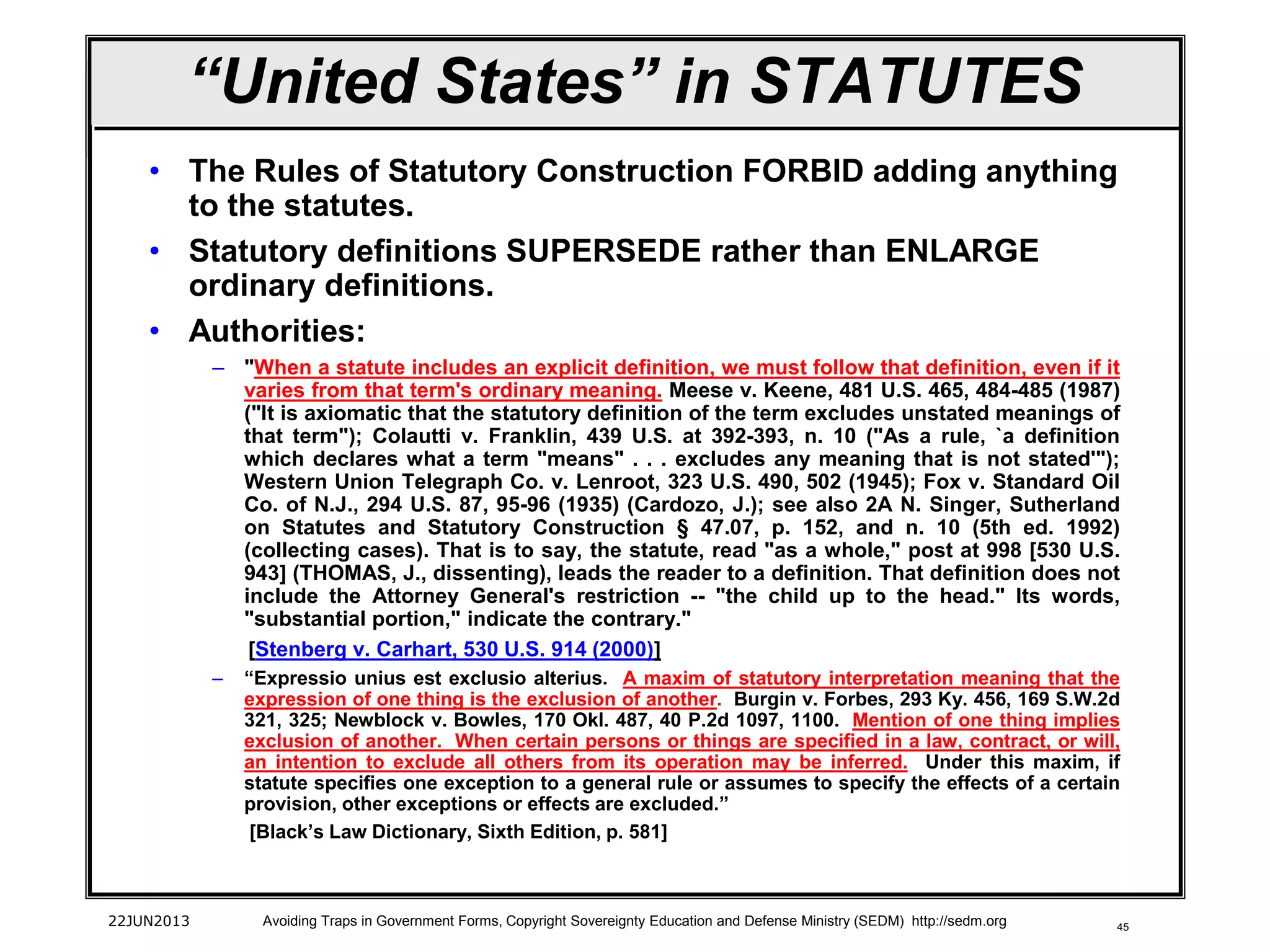 45
“United States” in STATUTES
• The Rules of Statutory Construction FORBID adding anything
to the statutes.
• Statutory definitions SUPERSEDE rather than ENLARGE
ordinary definitions.
• Authorities:
– "When a statute includes an explicit definition, we must follow that definition, even if it
varies from that term's ordinary meaning. Meese v. Keene, 481 U.S. 465, 484-485 (1987)
("It is axiomatic that the statutory definition of the term excludes unstated meanings of
that term"); Colautti v. Franklin, 439 U.S. at 392-393, n. 10 ("As a rule, `a definition
which declares what a term "means" . . . excludes any meaning that is not stated'");
Western Union Telegraph Co. v. Lenroot, 323 U.S. 490, 502 (1945); Fox v. Standard Oil
Co. of N.J., 294 U.S. 87, 95-96 (1935) (Cardozo, J.); see also 2A N. Singer, Sutherland
on Statutes and Statutory Construction § 47.07, p. 152, and n. 10 (5th ed. 1992)
(collecting cases). That is to say, the statute, read "as a whole," post at 998 [530 U.S.
943] (THOMAS, J., dissenting), leads the reader to a definition. That definition does not
include the Attorney General's restriction -- "the child up to the head." Its words,
"substantial portion," indicate the contrary."
[Stenberg v. Carhart, 530 U.S. 914 (2000)]
– “Expressio unius est exclusio alterius. A maxim of statutory interpretation meaning that the
expression of one thing is the exclusion of another. Burgin v. Forbes, 293 Ky. 456, 169 S.W.2d
321, 325; Newblock v. Bowles, 170 Okl. 487, 40 P.2d 1097, 1100. Mention of one thing implies
exclusion of another. When certain persons or things are specified in a law, contract, or will,
an intention to exclude all others from its operation may be inferred. Under this maxim, if
statute specifies one exception to a general rule or assumes to specify the effects of a certain
provision, other exceptions or effects are excluded.”
[Black’s Law Dictionary, Sixth Edition, p. 581]
22JUN2013 Avoiding Traps in Government Forms, Copyright Sovereignty Education and Defense Ministry (SEDM) http://sedm.org
 