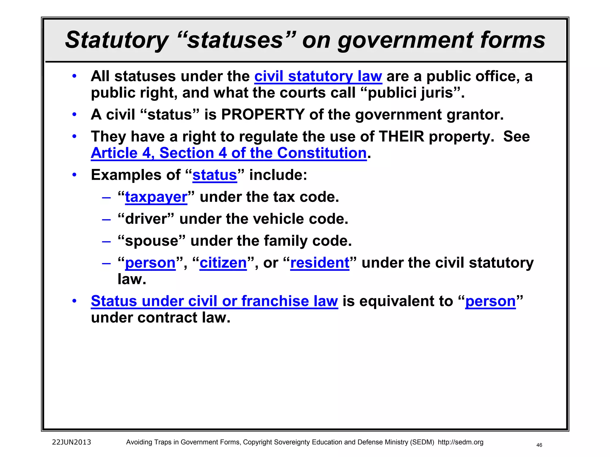 46
Statutory “statuses” on government forms
• All statuses under the civil statutory law are a public office, a
public right, and what the courts call “publici juris”.
• A civil “status” is PROPERTY of the government grantor.
• They have a right to regulate the use of THEIR property. See
Article 4, Section 4 of the Constitution.
• Examples of “status” include:
– “taxpayer” under the tax code.
– “driver” under the vehicle code.
– “spouse” under the family code.
– “person”, “citizen”, or “resident” under the civil statutory
law.
• Status under civil or franchise law is equivalent to “person”
under contract law.
22JUN2013 Avoiding Traps in Government Forms, Copyright Sovereignty Education and Defense Ministry (SEDM) http://sedm.org
 