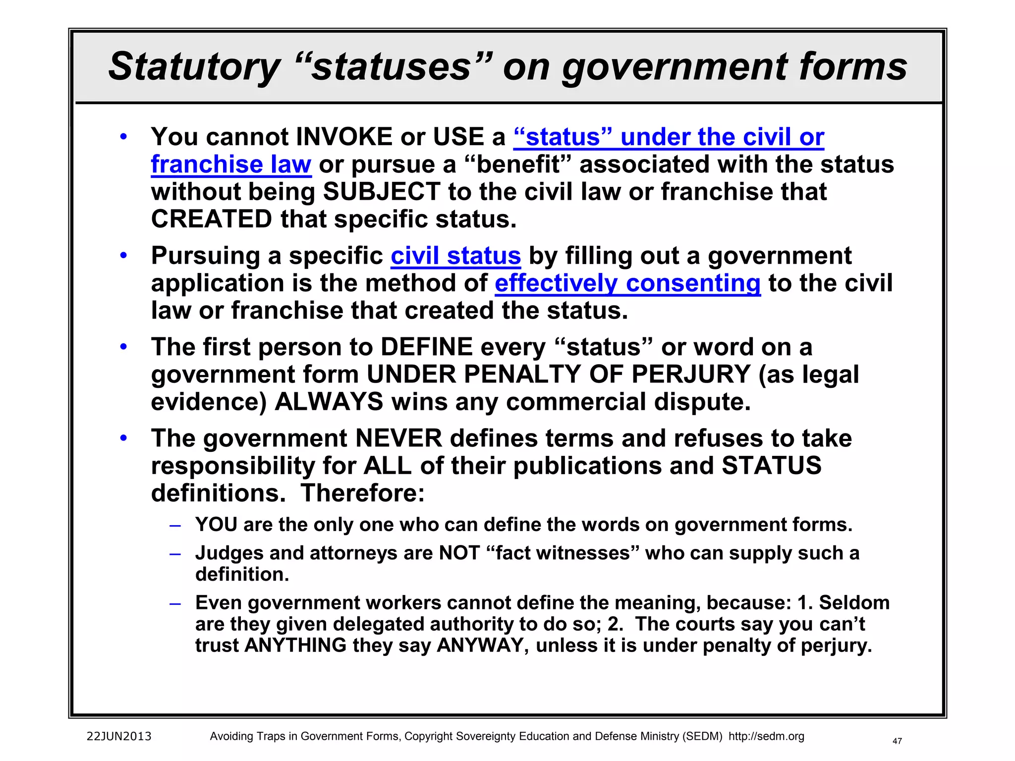47
• You cannot INVOKE or USE a “status” under the civil or
franchise law or pursue a “benefit” associated with the status
without being SUBJECT to the civil law or franchise that
CREATED that specific status.
• Pursuing a specific civil status by filling out a government
application is the method of effectively consenting to the civil
law or franchise that created the status.
• The first person to DEFINE every “status” or word on a
government form UNDER PENALTY OF PERJURY (as legal
evidence) ALWAYS wins any commercial dispute.
• The government NEVER defines terms and refuses to take
responsibility for ALL of their publications and STATUS
definitions. Therefore:
– YOU are the only one who can define the words on government forms.
– Judges and attorneys are NOT “fact witnesses” who can supply such a
definition.
– Even government workers cannot define the meaning, because: 1. Seldom
are they given delegated authority to do so; 2. The courts say you can’t
trust ANYTHING they say ANYWAY, unless it is under penalty of perjury.
22JUN2013 Avoiding Traps in Government Forms, Copyright Sovereignty Education and Defense Ministry (SEDM) http://sedm.org
Statutory “statuses” on government forms
 
