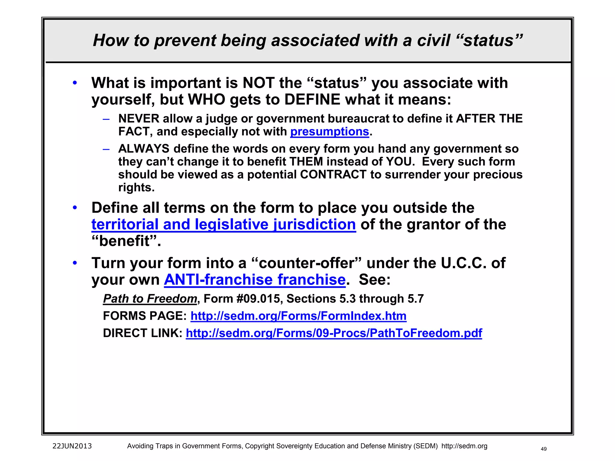 49
• What is important is NOT the “status” you associate with
yourself, but WHO gets to DEFINE what it means:
– NEVER allow a judge or government bureaucrat to define it AFTER THE
FACT, and especially not with presumptions.
– ALWAYS define the words on every form you hand any government so
they can’t change it to benefit THEM instead of YOU. Every such form
should be viewed as a potential CONTRACT to surrender your precious
rights.
• Define all terms on the form to place you outside the
territorial and legislative jurisdiction of the grantor of the
“benefit”.
• Turn your form into a “counter-offer” under the U.C.C. of
your own ANTI-franchise franchise. See:
Path to Freedom, Form #09.015, Sections 5.3 through 5.7
FORMS PAGE: http://sedm.org/Forms/FormIndex.htm
DIRECT LINK: http://sedm.org/Forms/09-Procs/PathToFreedom.pdf
22JUN2013 Avoiding Traps in Government Forms, Copyright Sovereignty Education and Defense Ministry (SEDM) http://sedm.org
How to prevent being associated with a civil “status”
 
