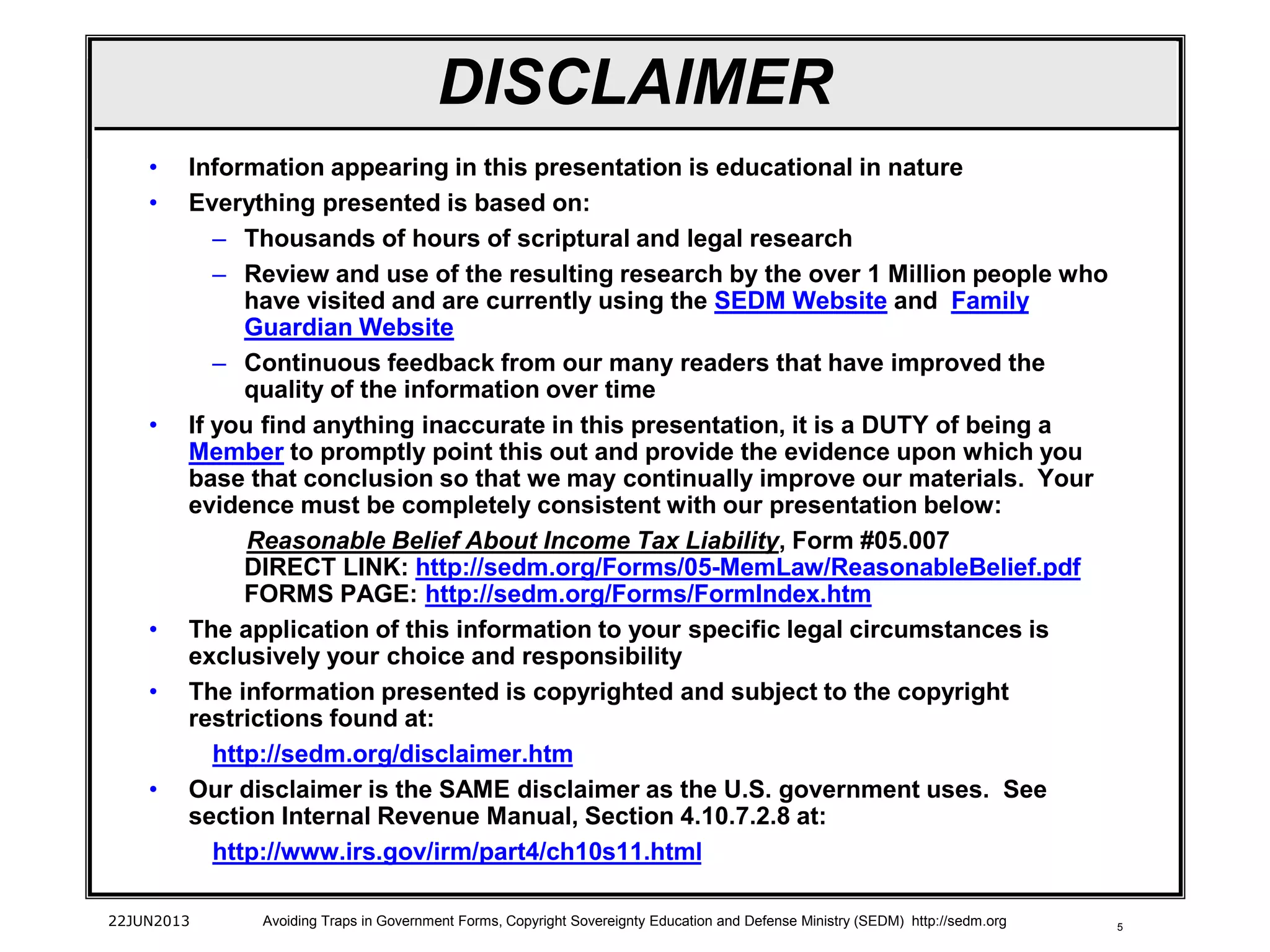 5
• Information appearing in this presentation is educational in nature
• Everything presented is based on:
– Thousands of hours of scriptural and legal research
– Review and use of the resulting research by the over 1 Million people who
have visited and are currently using the SEDM Website and Family
Guardian Website
– Continuous feedback from our many readers that have improved the
quality of the information over time
• If you find anything inaccurate in this presentation, it is a DUTY of being a
Member to promptly point this out and provide the evidence upon which you
base that conclusion so that we may continually improve our materials. Your
evidence must be completely consistent with our presentation below:
Reasonable Belief About Income Tax Liability, Form #05.007
DIRECT LINK: http://sedm.org/Forms/05-MemLaw/ReasonableBelief.pdf
FORMS PAGE: http://sedm.org/Forms/FormIndex.htm
• The application of this information to your specific legal circumstances is
exclusively your choice and responsibility
• The information presented is copyrighted and subject to the copyright
restrictions found at:
http://sedm.org/disclaimer.htm
• Our disclaimer is the SAME disclaimer as the U.S. government uses. See
section Internal Revenue Manual, Section 4.10.7.2.8 at:
http://www.irs.gov/irm/part4/ch10s11.html
22JUN2013 Avoiding Traps in Government Forms, Copyright Sovereignty Education and Defense Ministry (SEDM) http://sedm.org
DISCLAIMER
 
