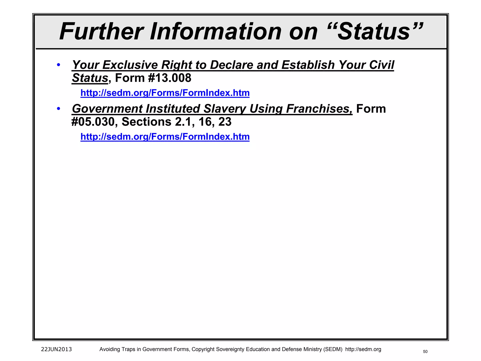 50
• Your Exclusive Right to Declare and Establish Your Civil
Status, Form #13.008
http://sedm.org/Forms/FormIndex.htm
• Government Instituted Slavery Using Franchises, Form
#05.030, Sections 2.1, 16, 23
http://sedm.org/Forms/FormIndex.htm
22JUN2013 Avoiding Traps in Government Forms, Copyright Sovereignty Education and Defense Ministry (SEDM) http://sedm.org
Further Information on “Status”
 