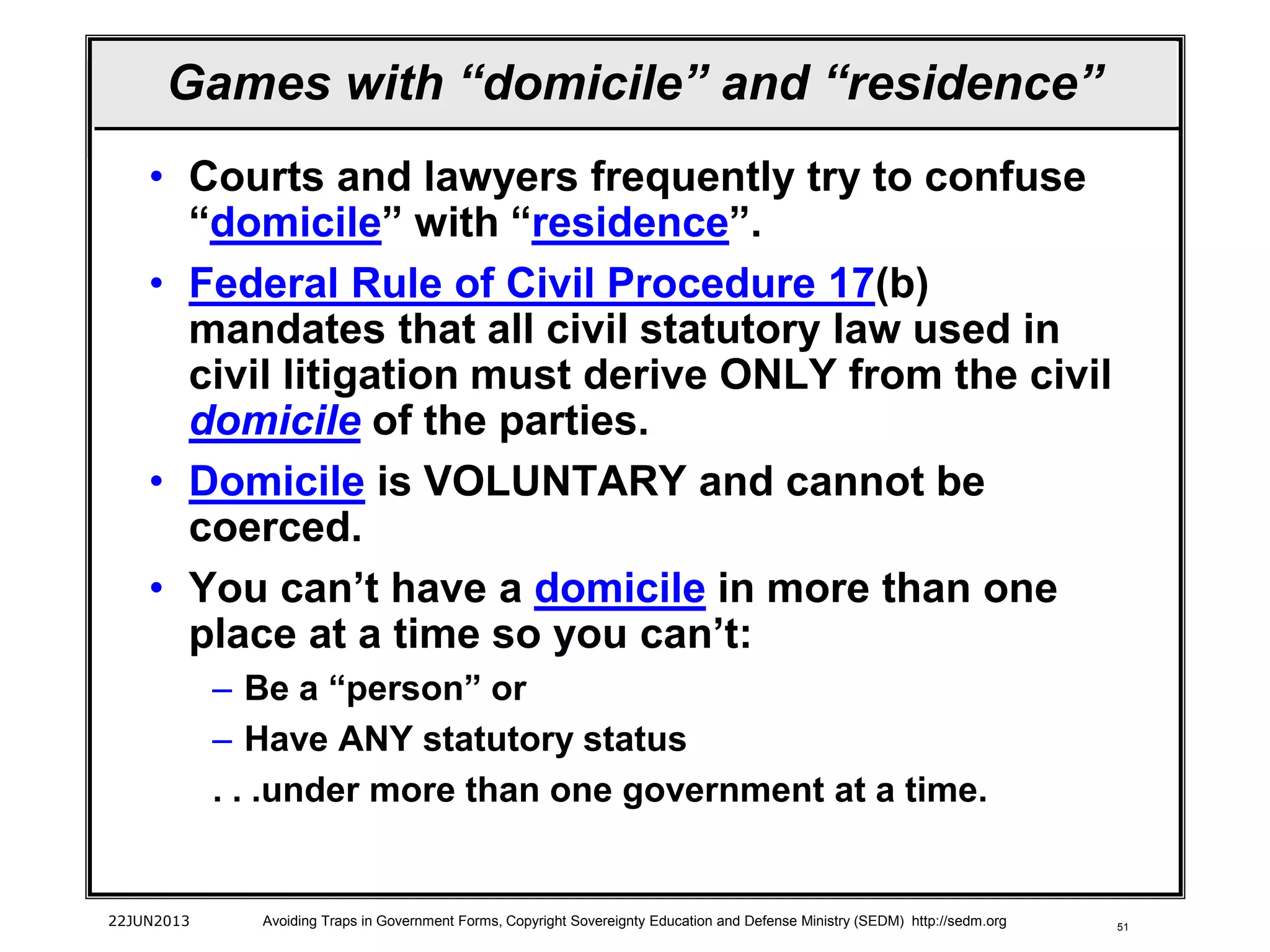 51
Games with “domicile” and “residence”
• Courts and lawyers frequently try to confuse
“domicile” with “residence”.
• Federal Rule of Civil Procedure 17(b)
mandates that all civil statutory law used in
civil litigation must derive ONLY from the civil
domicile of the parties.
• Domicile is VOLUNTARY and cannot be
coerced.
• You can’t have a domicile in more than one
place at a time so you can’t:
– Be a “person” or
– Have ANY statutory status
. . .under more than one government at a time.
22JUN2013 Avoiding Traps in Government Forms, Copyright Sovereignty Education and Defense Ministry (SEDM) http://sedm.org
 